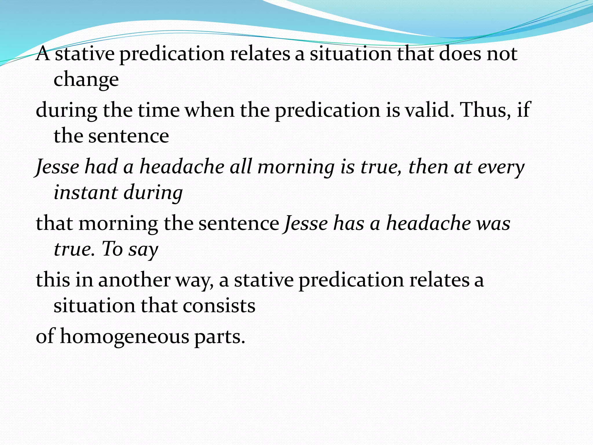 A stative predication relates a situation that does not
change
during the time when the predication is valid. Thus, if
the sentence
Jesse had a headache all morning is true, then at every
instant during
that morning the sentence Jesse has a headache was
true. To say
this in another way, a stative predication relates a
situation that consists
of homogeneous parts.
 