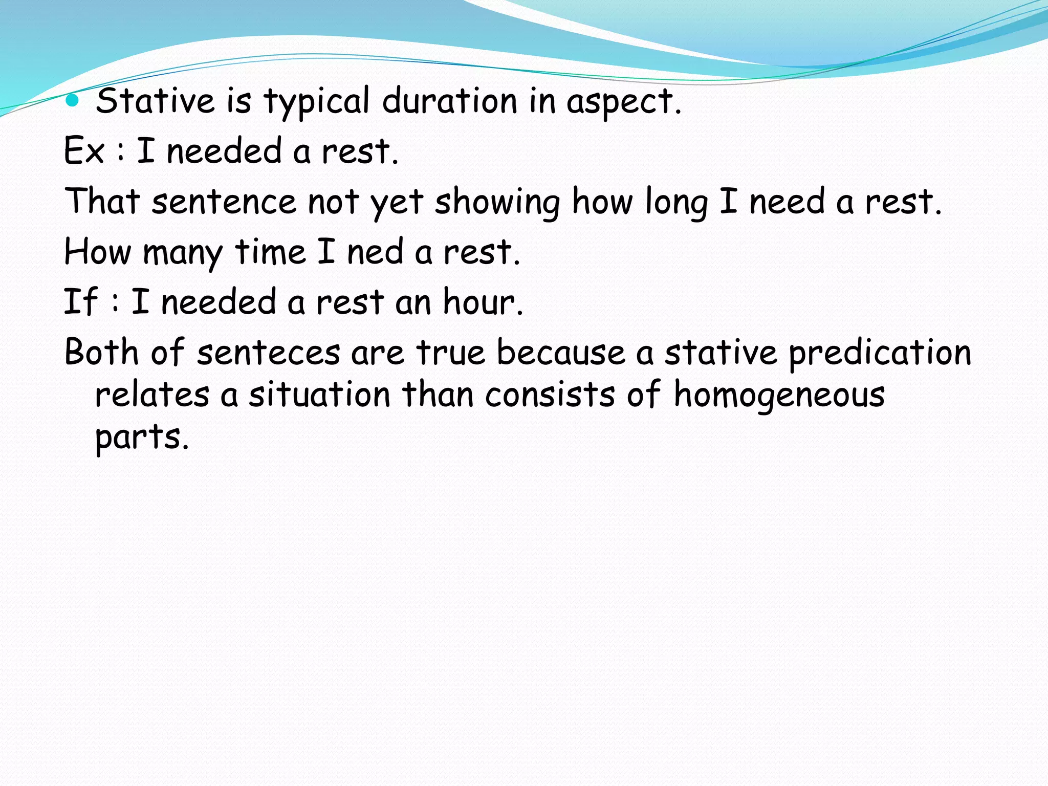  Stative is typical duration in aspect.
Ex : I needed a rest.
That sentence not yet showing how long I need a rest.
How many time I ned a rest.
If : I needed a rest an hour.
Both of senteces are true because a stative predication
relates a situation than consists of homogeneous
parts.
 