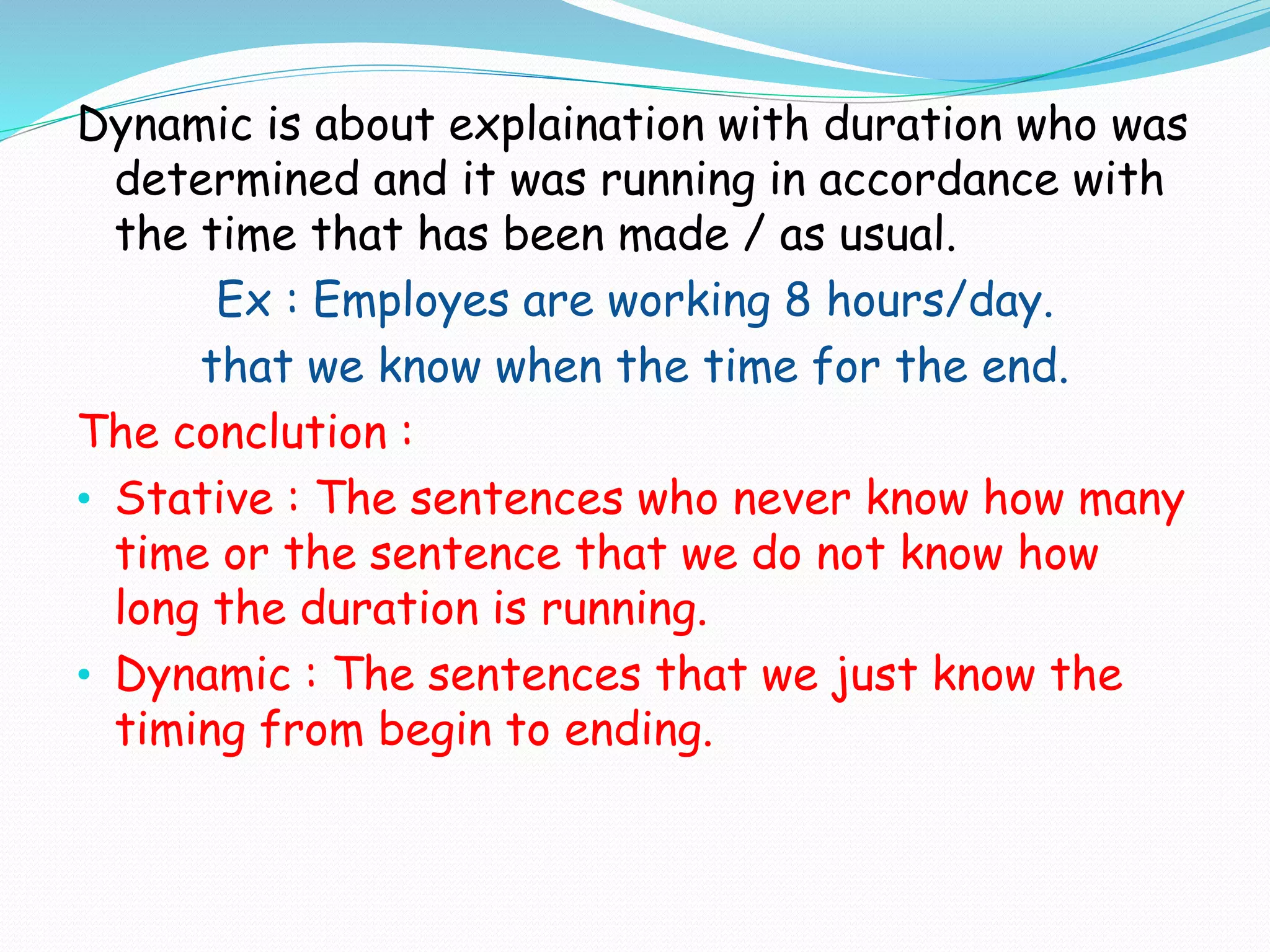 Dynamic is about explaination with duration who was
determined and it was running in accordance with
the time that has been made / as usual.
Ex : Employes are working 8 hours/day.
that we know when the time for the end.
The conclution :
• Stative : The sentences who never know how many
time or the sentence that we do not know how
long the duration is running.
• Dynamic : The sentences that we just know the
timing from begin to ending.
 