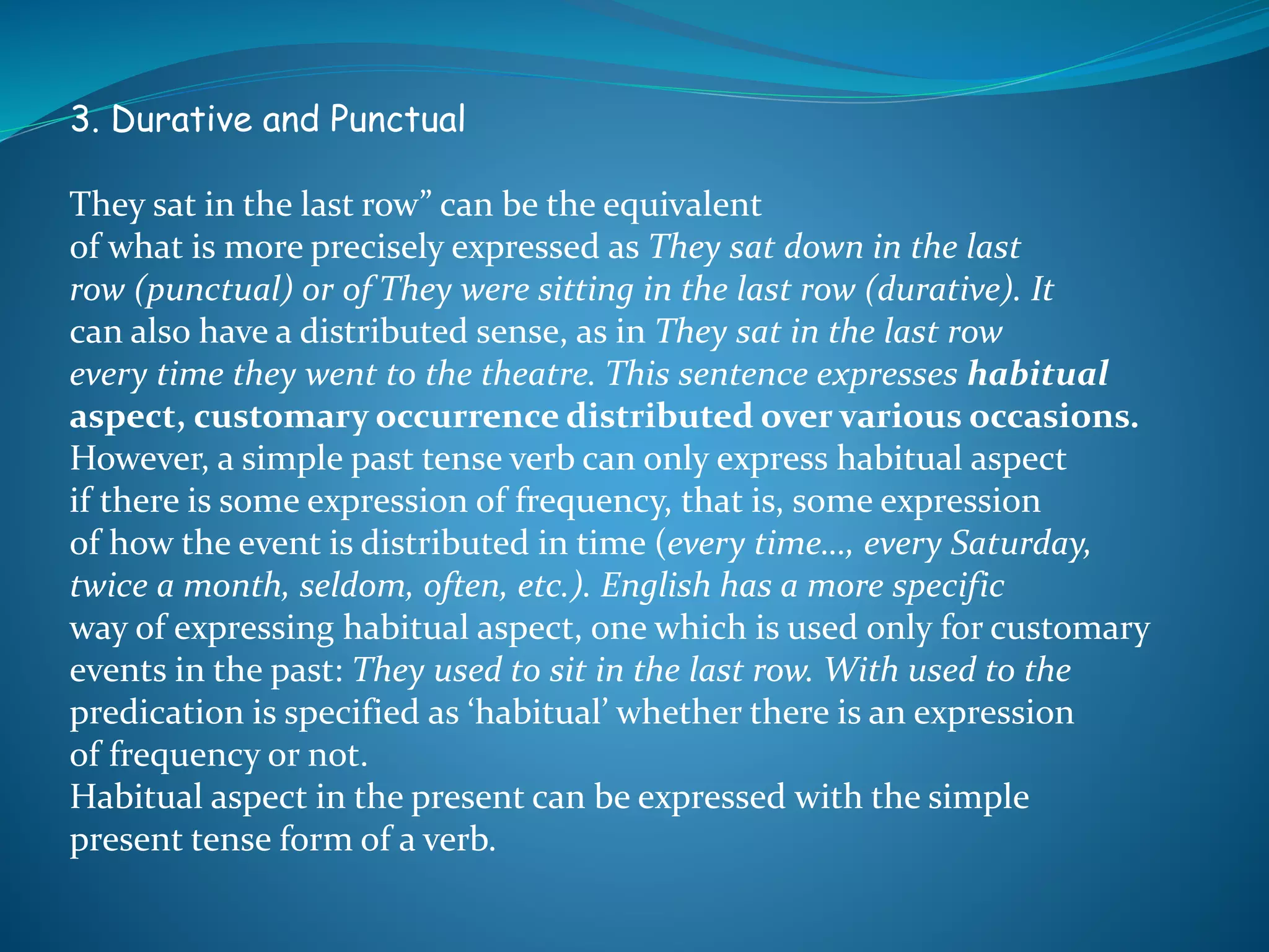 3. Durative and Punctual
They sat in the last row” can be the equivalent
of what is more precisely expressed as They sat down in the last
row (punctual) or of They were sitting in the last row (durative). It
can also have a distributed sense, as in They sat in the last row
every time they went to the theatre. This sentence expresses habitual
aspect, customary occurrence distributed over various occasions.
However, a simple past tense verb can only express habitual aspect
if there is some expression of frequency, that is, some expression
of how the event is distributed in time (every time…, every Saturday,
twice a month, seldom, often, etc.). English has a more specific
way of expressing habitual aspect, one which is used only for customary
events in the past: They used to sit in the last row. With used to the
predication is specified as ‘habitual’ whether there is an expression
of frequency or not.
Habitual aspect in the present can be expressed with the simple
present tense form of a verb.
 