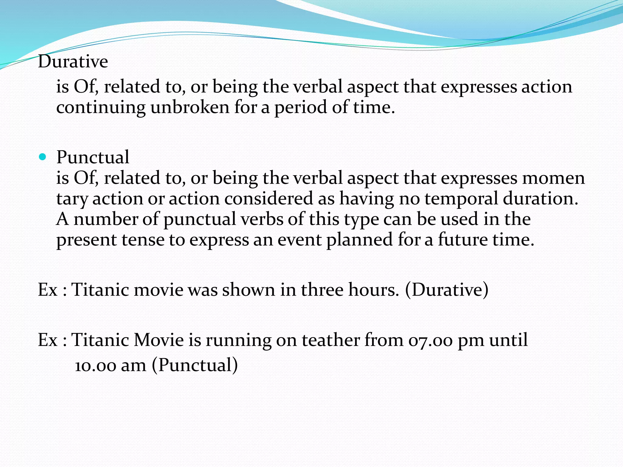 Durative
is Of, related to, or being the verbal aspect that expresses action
continuing unbroken for a period of time.
 Punctual
is Of, related to, or being the verbal aspect that expresses momen
tary action or action considered as having no temporal duration.
A number of punctual verbs of this type can be used in the
present tense to express an event planned for a future time.
Ex : Titanic movie was shown in three hours. (Durative)
Ex : Titanic Movie is running on teather from 07.00 pm until
10.00 am (Punctual)
 