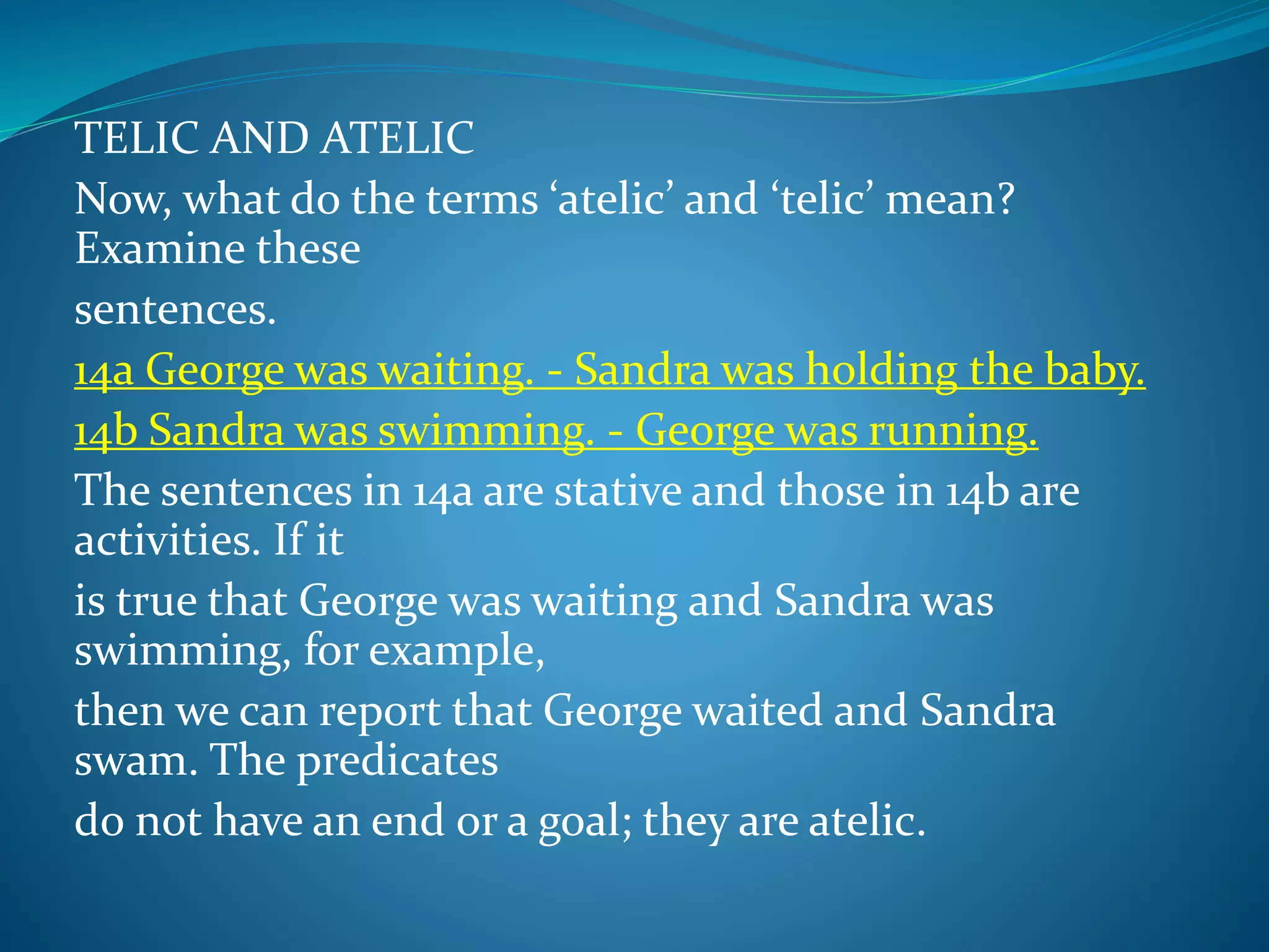 TELIC AND ATELIC
Now, what do the terms ‘atelic’ and ‘telic’ mean?
Examine these
sentences.
14a George was waiting. - Sandra was holding the baby.
14b Sandra was swimming. - George was running.
The sentences in 14a are stative and those in 14b are
activities. If it
is true that George was waiting and Sandra was
swimming, for example,
then we can report that George waited and Sandra
swam. The predicates
do not have an end or a goal; they are atelic.
 
