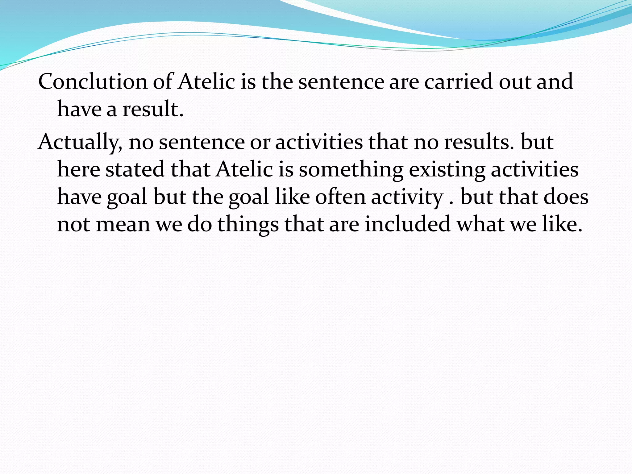 Conclution of Atelic is the sentence are carried out and
have a result.
Actually, no sentence or activities that no results. but
here stated that Atelic is something existing activities
have goal but the goal like often activity . but that does
not mean we do things that are included what we like.
 