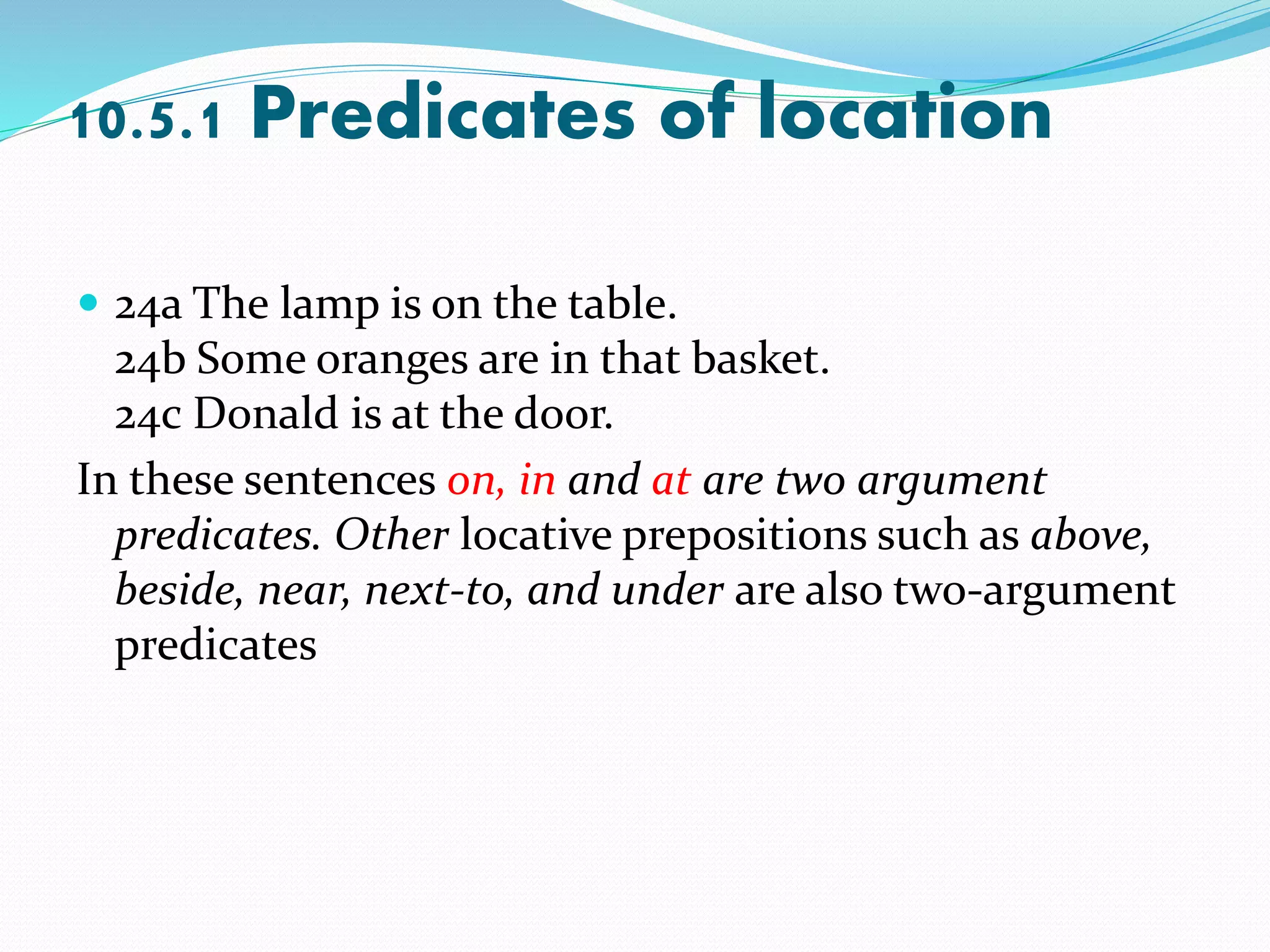 10.5.1 Predicates of location
 24a The lamp is on the table.
24b Some oranges are in that basket.
24c Donald is at the door.
In these sentences on, in and at are two argument
predicates. Other locative prepositions such as above,
beside, near, next-to, and under are also two-argument
predicates
 