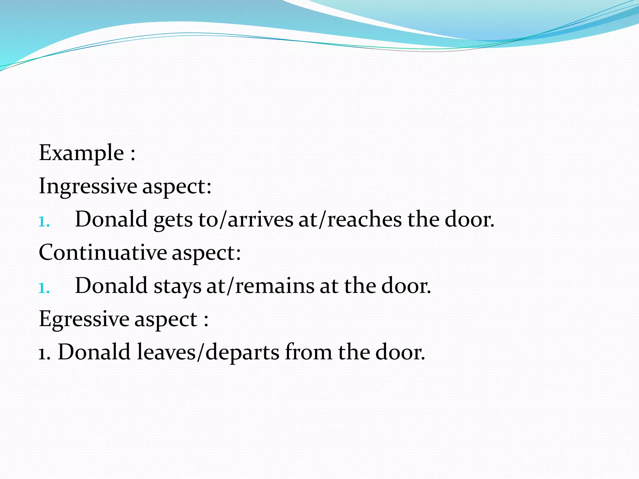 Example :
Ingressive aspect:
1. Donald gets to/arrives at/reaches the door.
Continuative aspect:
1. Donald stays at/remains at the door.
Egressive aspect :
1. Donald leaves/departs from the door.
 