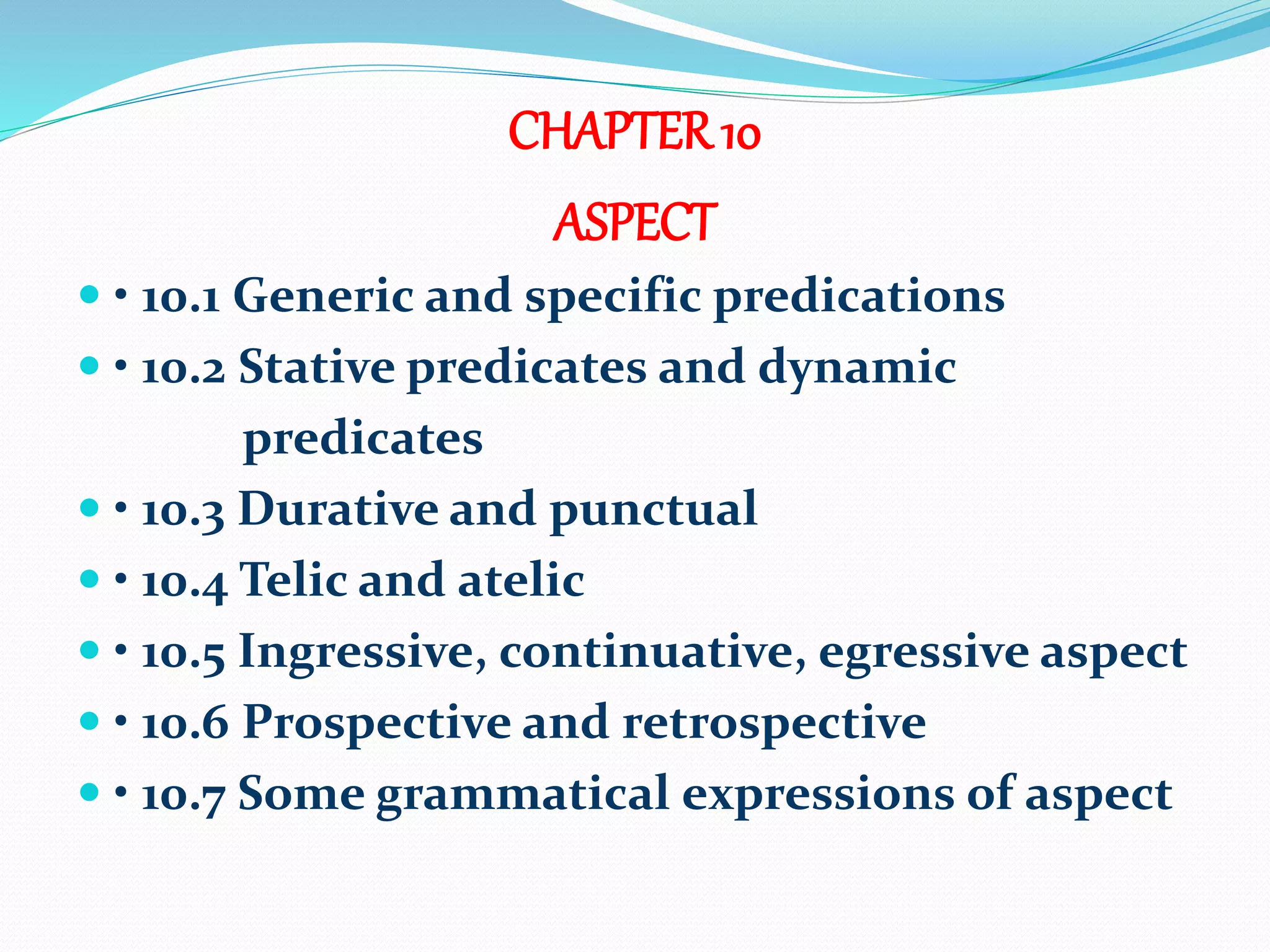 CHAPTER10
ASPECT
 • 10.1 Generic and specific predications
 • 10.2 Stative predicates and dynamic
predicates
 • 10.3 Durative and punctual
 • 10.4 Telic and atelic
 • 10.5 Ingressive, continuative, egressive aspect
 • 10.6 Prospective and retrospective
 • 10.7 Some grammatical expressions of aspect
 