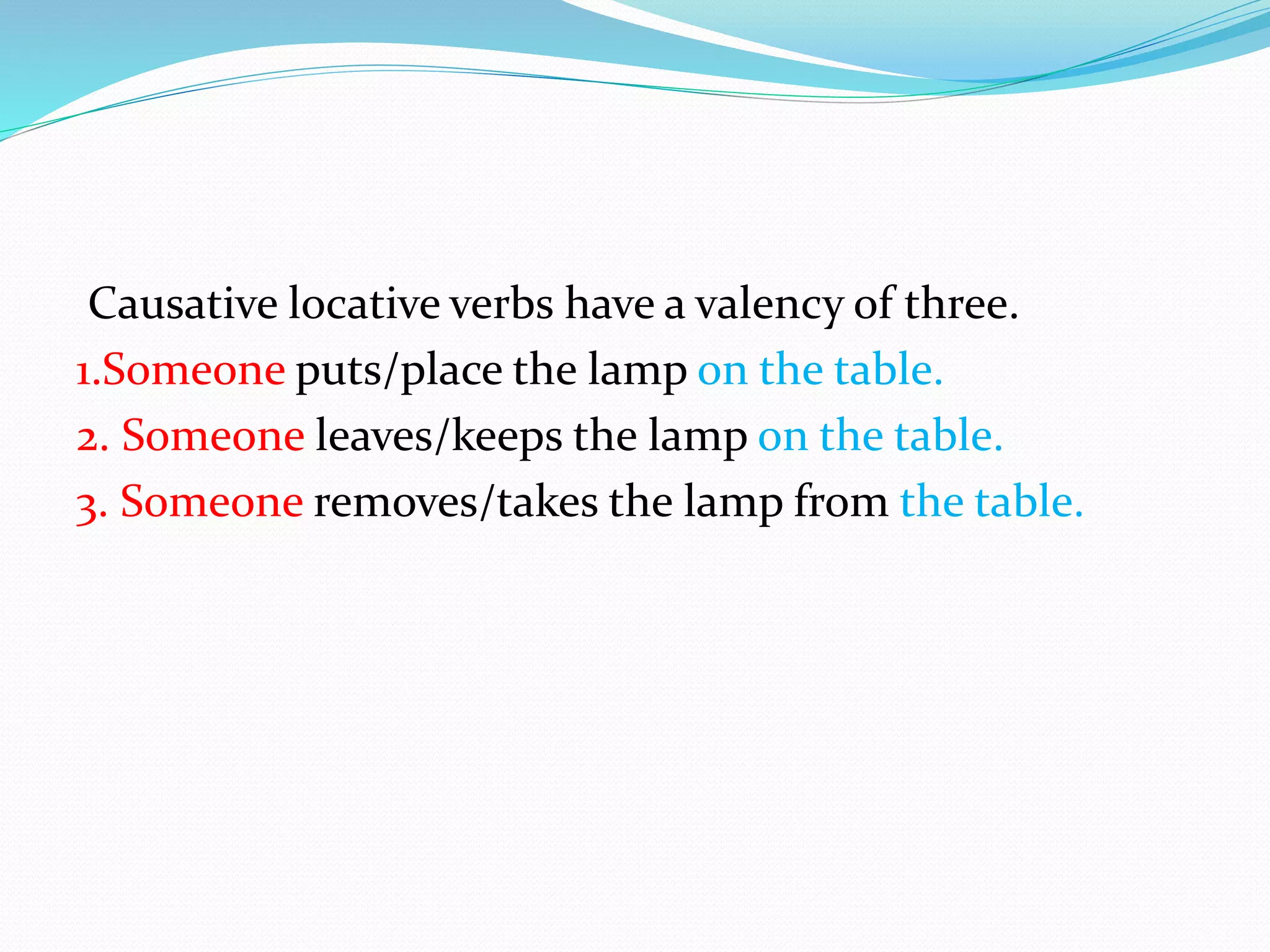 Causative locative verbs have a valency of three.
1.Someone puts/place the lamp on the table.
2. Someone leaves/keeps the lamp on the table.
3. Someone removes/takes the lamp from the table.
 
