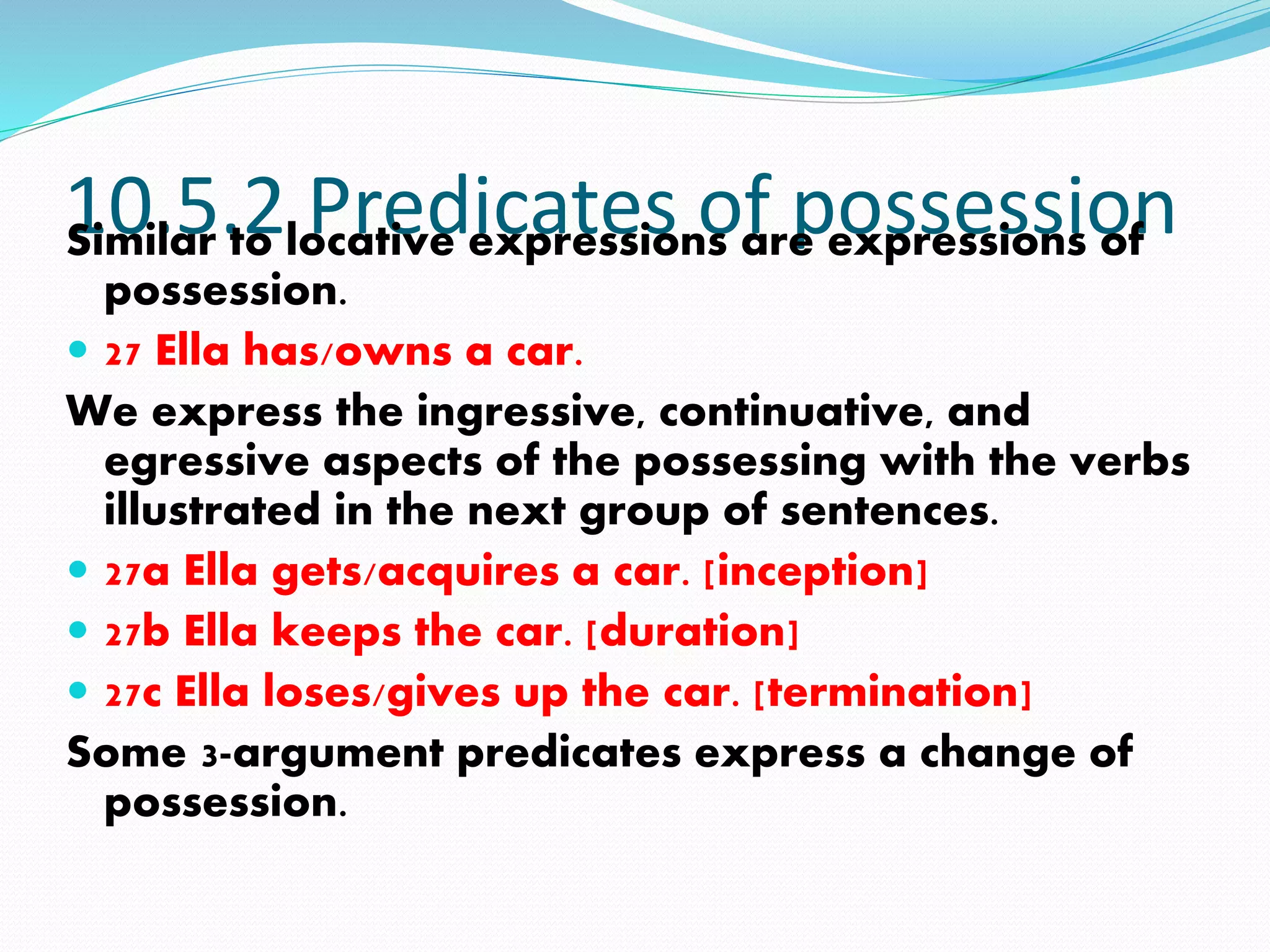10.5.2 Predicates of possessionSimilar to locative expressions are expressions of
possession.
 27 Ella has/owns a car.
We express the ingressive, continuative, and
egressive aspects of the possessing with the verbs
illustrated in the next group of sentences.
 27a Ella gets/acquires a car. [inception]
 27b Ella keeps the car. [duration]
 27c Ella loses/gives up the car. [termination]
Some 3-argument predicates express a change of
possession.
 