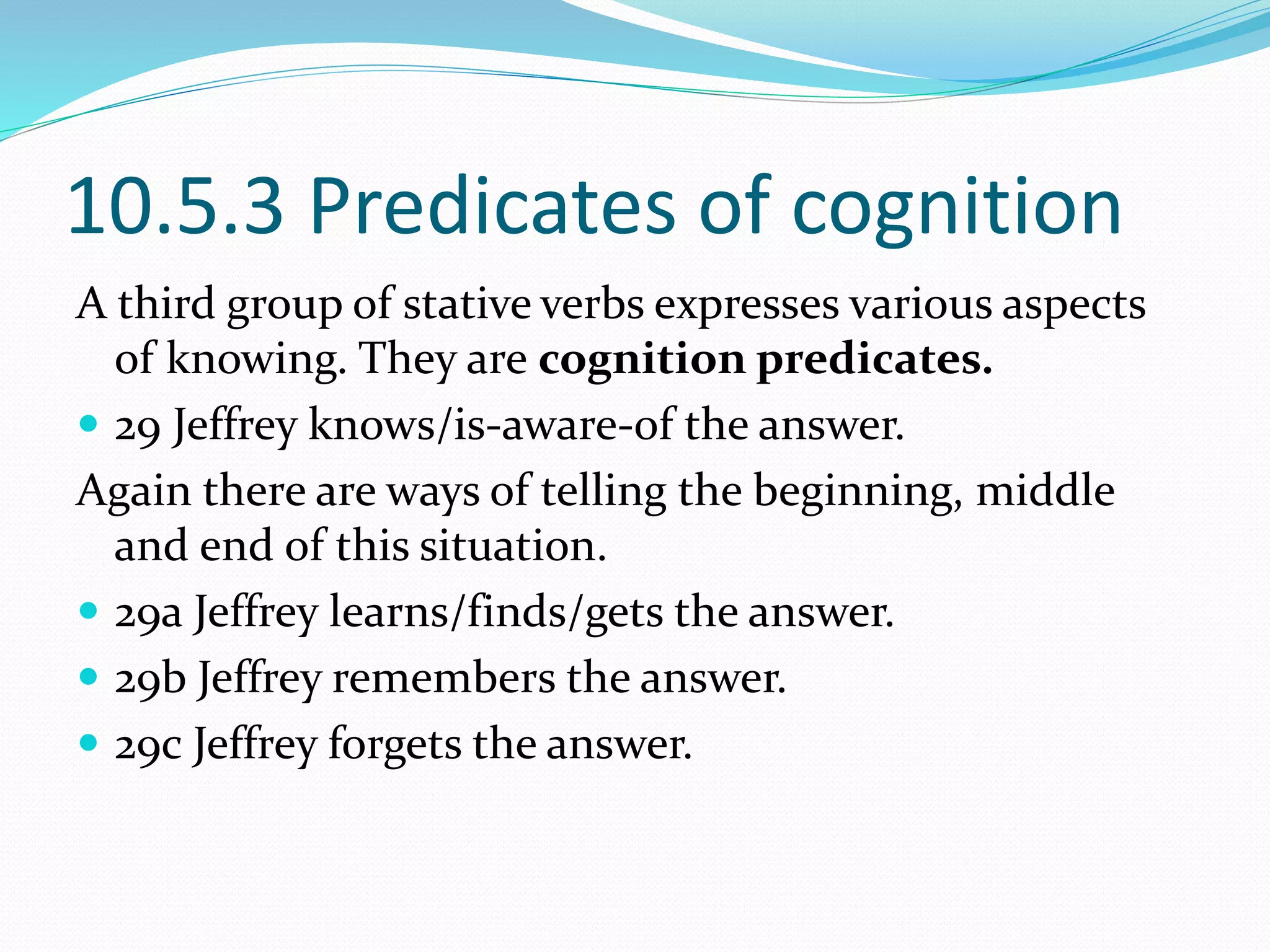 10.5.3 Predicates of cognition
A third group of stative verbs expresses various aspects
of knowing. They are cognition predicates.
 29 Jeffrey knows/is-aware-of the answer.
Again there are ways of telling the beginning, middle
and end of this situation.
 29a Jeffrey learns/finds/gets the answer.
 29b Jeffrey remembers the answer.
 29c Jeffrey forgets the answer.
 