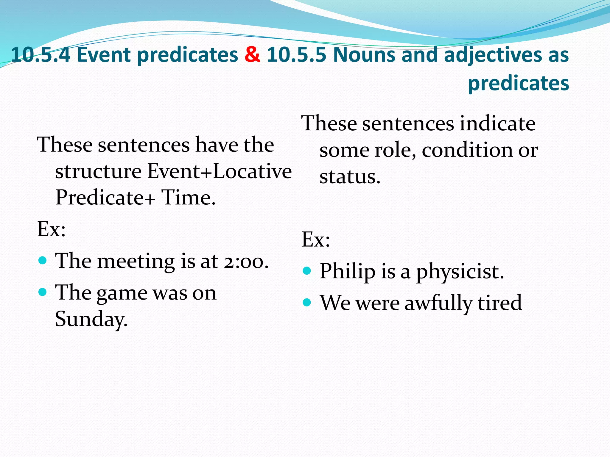 10.5.4 Event predicates & 10.5.5 Nouns and adjectives as
predicates
These sentences have the
structure Event+Locative
Predicate+ Time.
Ex:
 The meeting is at 2:00.
 The game was on
Sunday.
These sentences indicate
some role, condition or
status.
Ex:
 Philip is a physicist.
 We were awfully tired
 