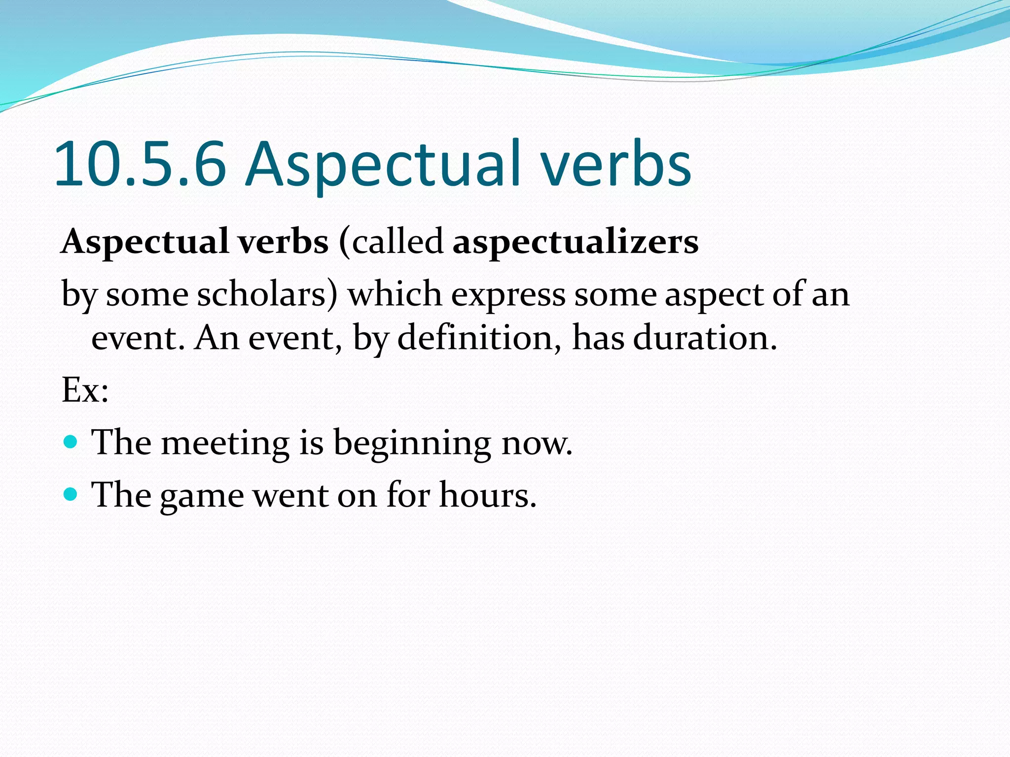 10.5.6 Aspectual verbs
Aspectual verbs (called aspectualizers
by some scholars) which express some aspect of an
event. An event, by definition, has duration.
Ex:
 The meeting is beginning now.
 The game went on for hours.
 