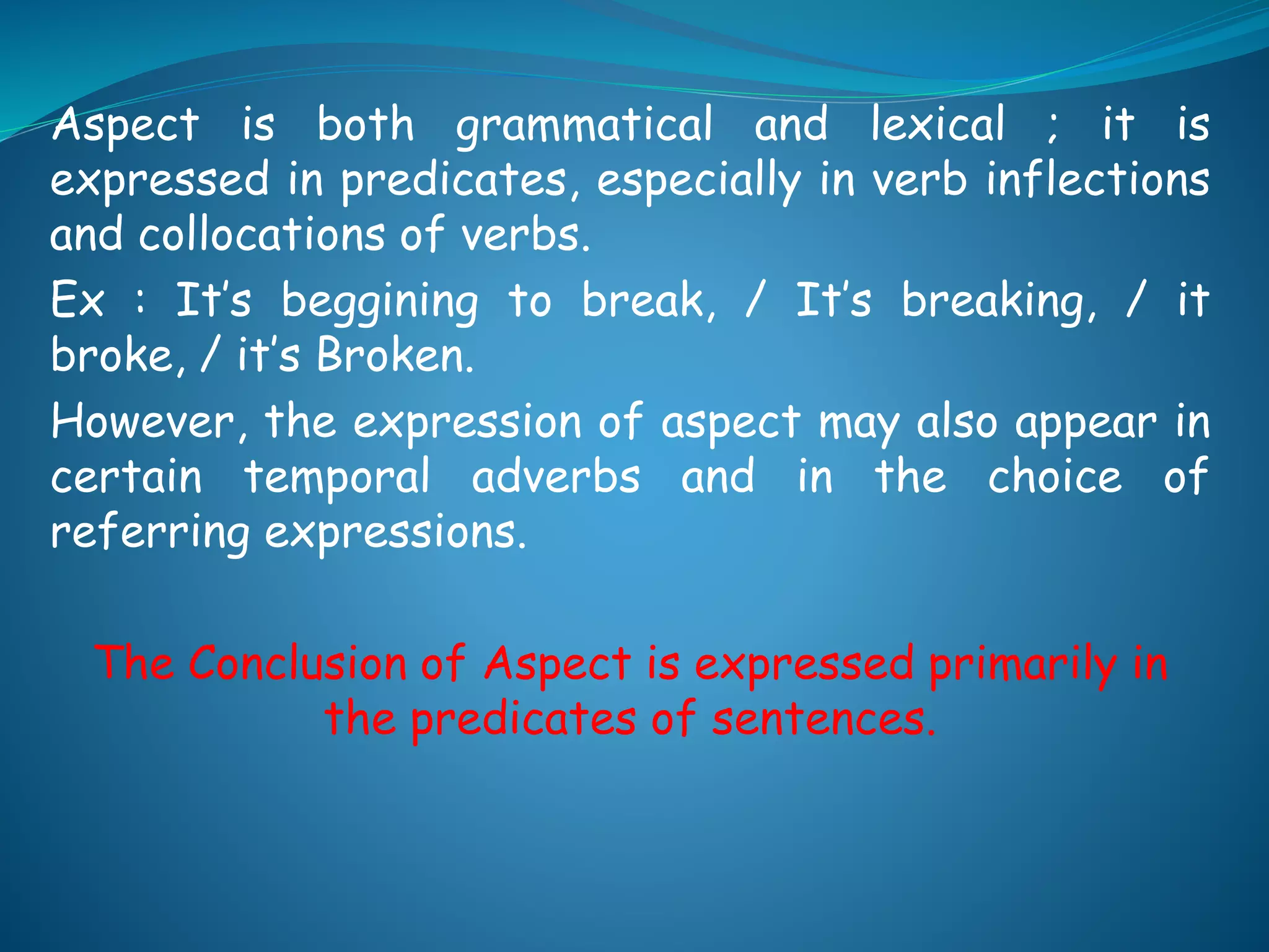 Aspect is both grammatical and lexical ; it is
expressed in predicates, especially in verb inflections
and collocations of verbs.
Ex : It’s beggining to break, / It’s breaking, / it
broke, / it’s Broken.
However, the expression of aspect may also appear in
certain temporal adverbs and in the choice of
referring expressions.
The Conclusion of Aspect is expressed primarily in
the predicates of sentences.
 