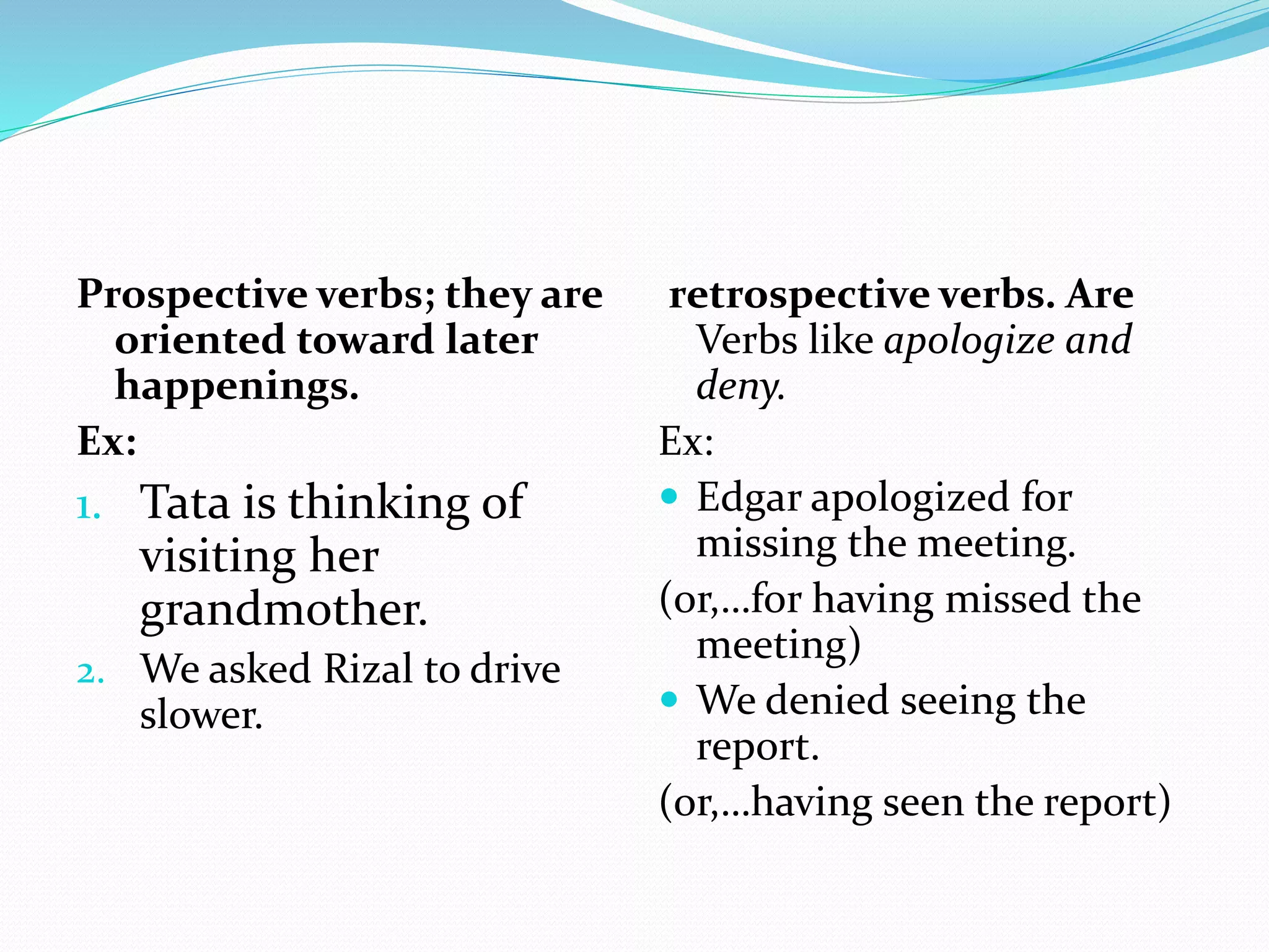 Prospective verbs; they are
oriented toward later
happenings.
Ex:
1. Tata is thinking of
visiting her
grandmother.
2. We asked Rizal to drive
slower.
retrospective verbs. Are
Verbs like apologize and
deny.
Ex:
 Edgar apologized for
missing the meeting.
(or,…for having missed the
meeting)
 We denied seeing the
report.
(or,…having seen the report)
 