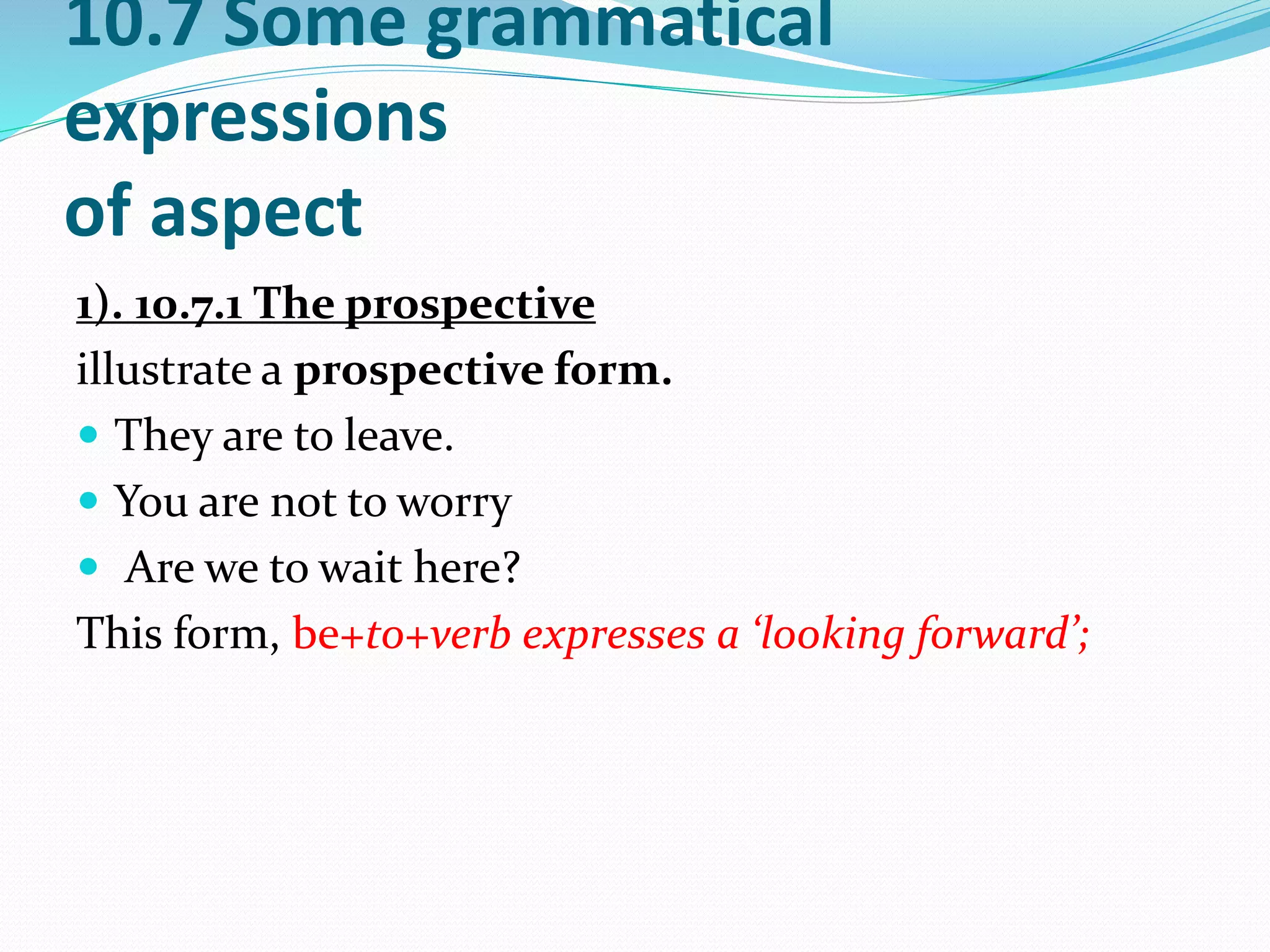 10.7 Some grammatical
expressions
of aspect
1). 10.7.1 The prospective
illustrate a prospective form.
 They are to leave.
 You are not to worry
 Are we to wait here?
This form, be+to+verb expresses a ‘looking forward’;
 