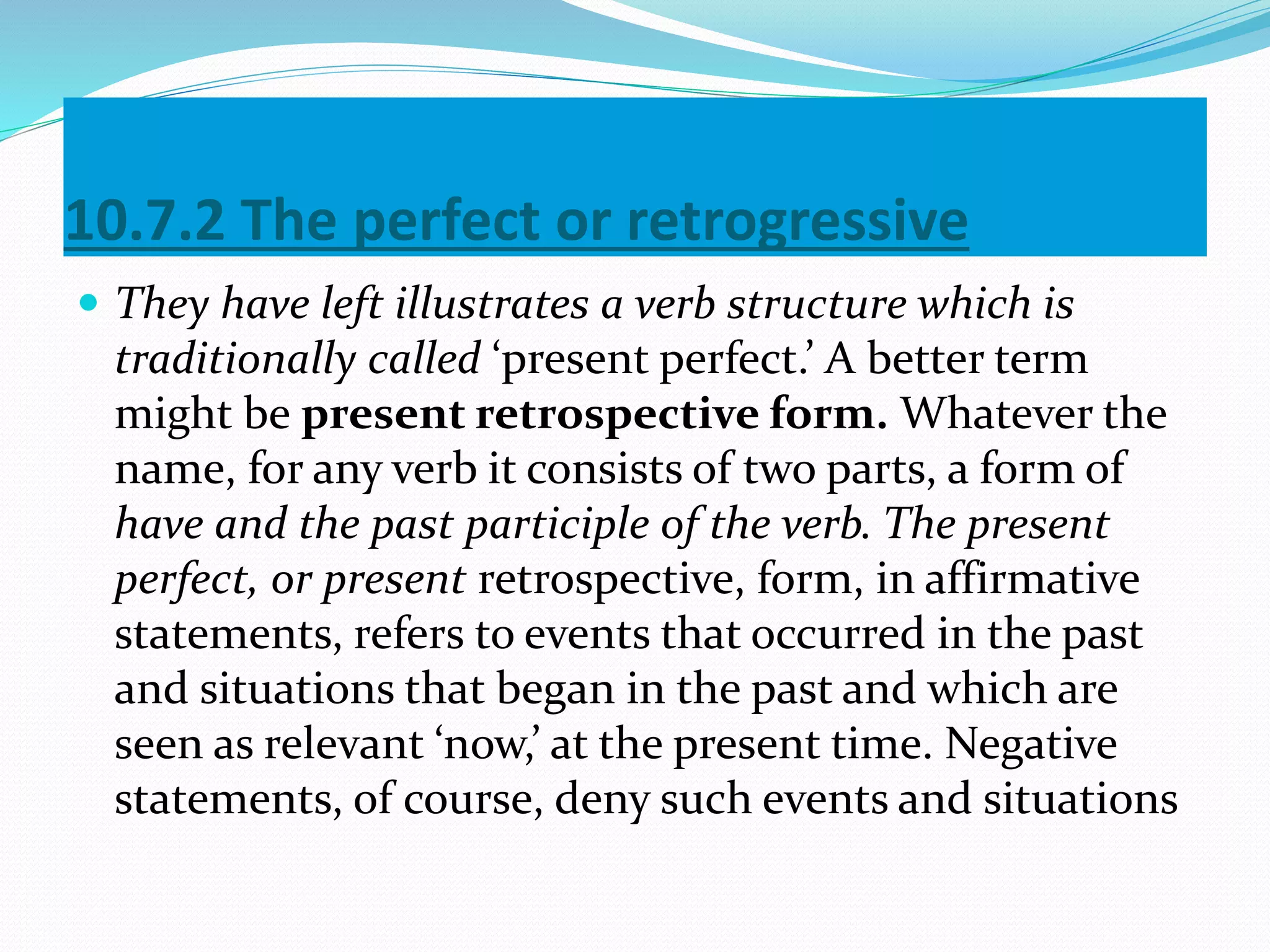 10.7.2 The perfect or retrogressive
 They have left illustrates a verb structure which is
traditionally called ‘present perfect.’ A better term
might be present retrospective form. Whatever the
name, for any verb it consists of two parts, a form of
have and the past participle of the verb. The present
perfect, or present retrospective, form, in affirmative
statements, refers to events that occurred in the past
and situations that began in the past and which are
seen as relevant ‘now,’ at the present time. Negative
statements, of course, deny such events and situations
 