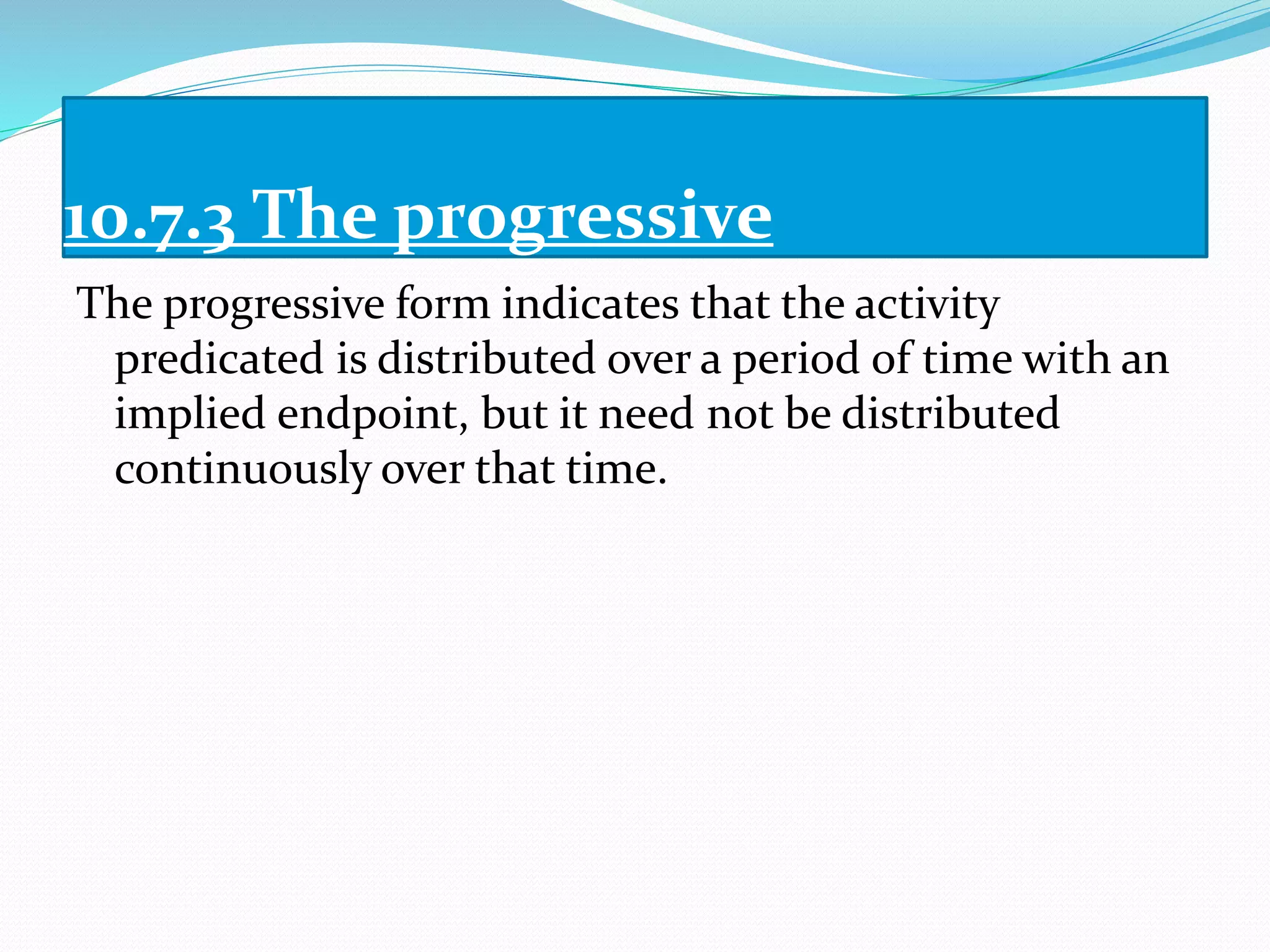 10.7.3 The progressive
The progressive form indicates that the activity
predicated is distributed over a period of time with an
implied endpoint, but it need not be distributed
continuously over that time.
 
