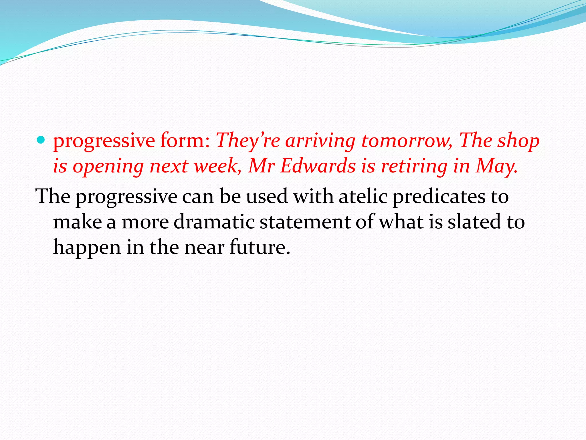  progressive form: They’re arriving tomorrow, The shop
is opening next week, Mr Edwards is retiring in May.
The progressive can be used with atelic predicates to
make a more dramatic statement of what is slated to
happen in the near future.
 