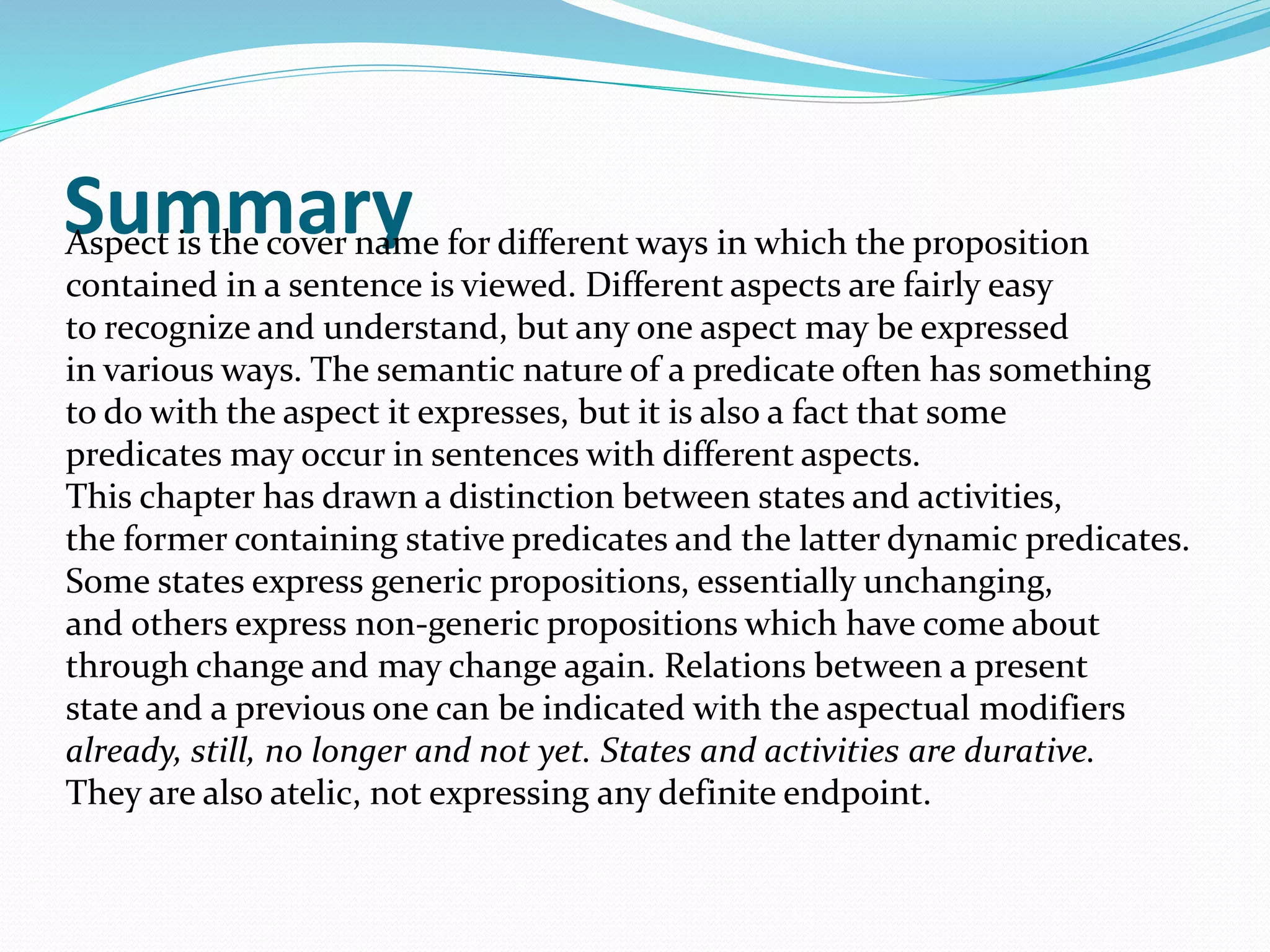 SummaryAspect is the cover name for different ways in which the proposition
contained in a sentence is viewed. Different aspects are fairly easy
to recognize and understand, but any one aspect may be expressed
in various ways. The semantic nature of a predicate often has something
to do with the aspect it expresses, but it is also a fact that some
predicates may occur in sentences with different aspects.
This chapter has drawn a distinction between states and activities,
the former containing stative predicates and the latter dynamic predicates.
Some states express generic propositions, essentially unchanging,
and others express non-generic propositions which have come about
through change and may change again. Relations between a present
state and a previous one can be indicated with the aspectual modifiers
already, still, no longer and not yet. States and activities are durative.
They are also atelic, not expressing any definite endpoint.
 