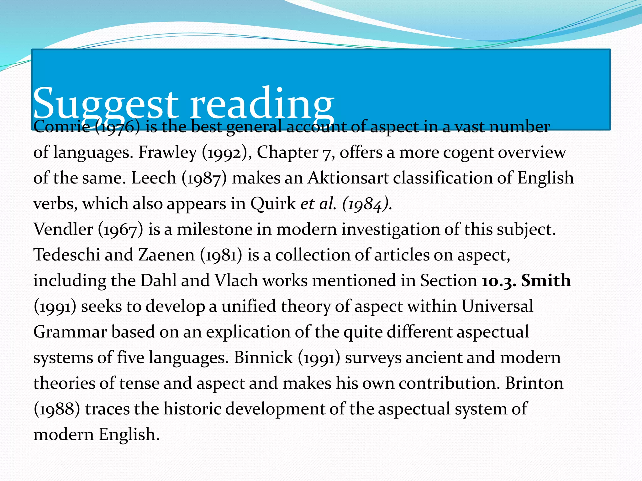 Suggest readingComrie (1976) is the best general account of aspect in a vast number
of languages. Frawley (1992), Chapter 7, offers a more cogent overview
of the same. Leech (1987) makes an Aktionsart classification of English
verbs, which also appears in Quirk et al. (1984).
Vendler (1967) is a milestone in modern investigation of this subject.
Tedeschi and Zaenen (1981) is a collection of articles on aspect,
including the Dahl and Vlach works mentioned in Section 10.3. Smith
(1991) seeks to develop a unified theory of aspect within Universal
Grammar based on an explication of the quite different aspectual
systems of five languages. Binnick (1991) surveys ancient and modern
theories of tense and aspect and makes his own contribution. Brinton
(1988) traces the historic development of the aspectual system of
modern English.
 