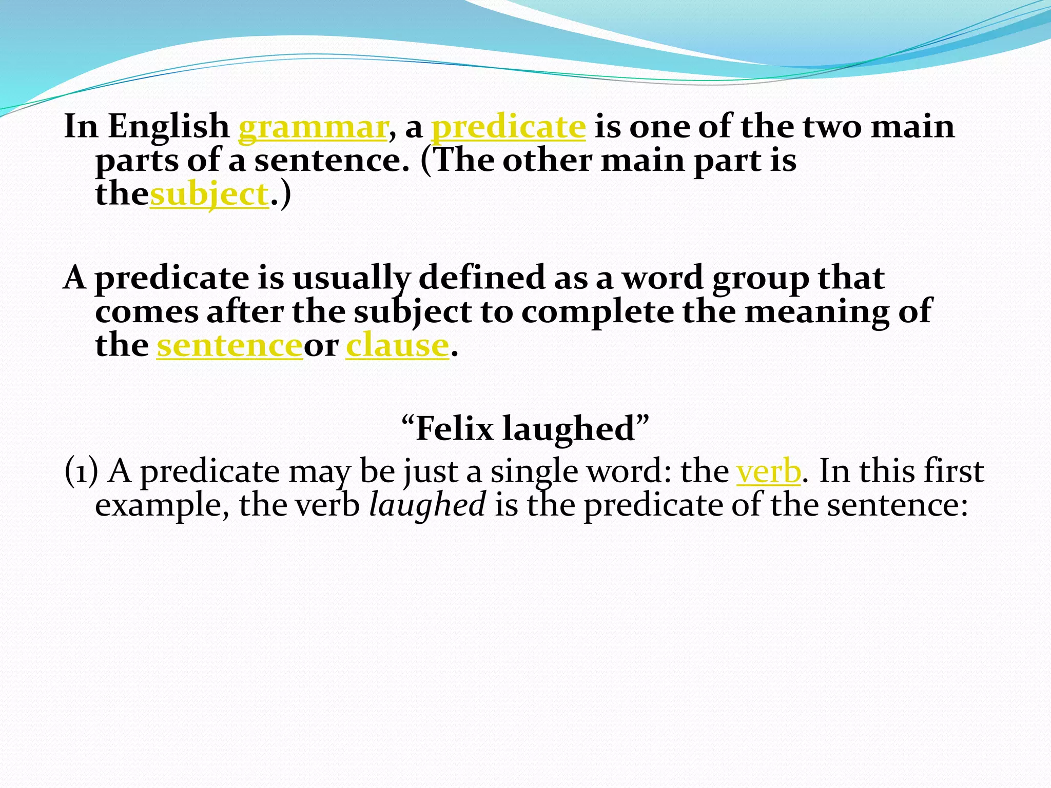 In English grammar, a predicate is one of the two main
parts of a sentence. (The other main part is
thesubject.)
A predicate is usually defined as a word group that
comes after the subject to complete the meaning of
the sentenceor clause.
“Felix laughed”
(1) A predicate may be just a single word: the verb. In this first
example, the verb laughed is the predicate of the sentence:
 