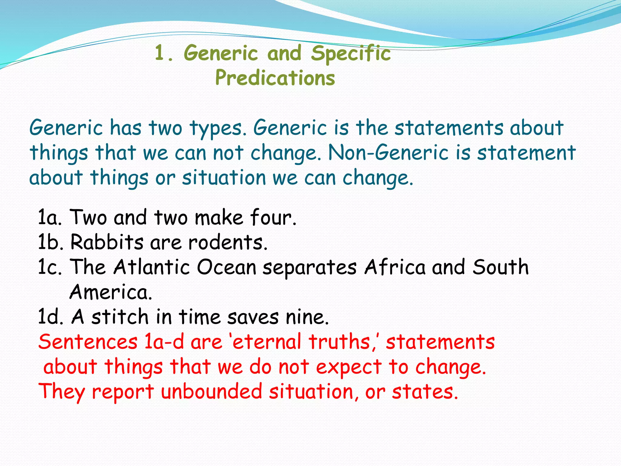 1. Generic and Specific
Predications
Generic has two types. Generic is the statements about
things that we can not change. Non-Generic is statement
about things or situation we can change.
1a. Two and two make four.
1b. Rabbits are rodents.
1c. The Atlantic Ocean separates Africa and South
America.
1d. A stitch in time saves nine.
Sentences 1a-d are ‘eternal truths,’ statements
about things that we do not expect to change.
They report unbounded situation, or states.
 