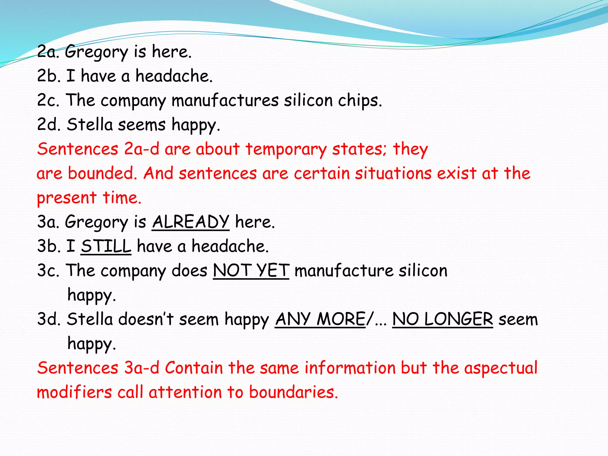 2a. Gregory is here.
2b. I have a headache.
2c. The company manufactures silicon chips.
2d. Stella seems happy.
Sentences 2a-d are about temporary states; they
are bounded. And sentences are certain situations exist at the
present time.
3a. Gregory is ALREADY here.
3b. I STILL have a headache.
3c. The company does NOT YET manufacture silicon
happy.
3d. Stella doesn’t seem happy ANY MORE/... NO LONGER seem
happy.
Sentences 3a-d Contain the same information but the aspectual
modifiers call attention to boundaries.
 