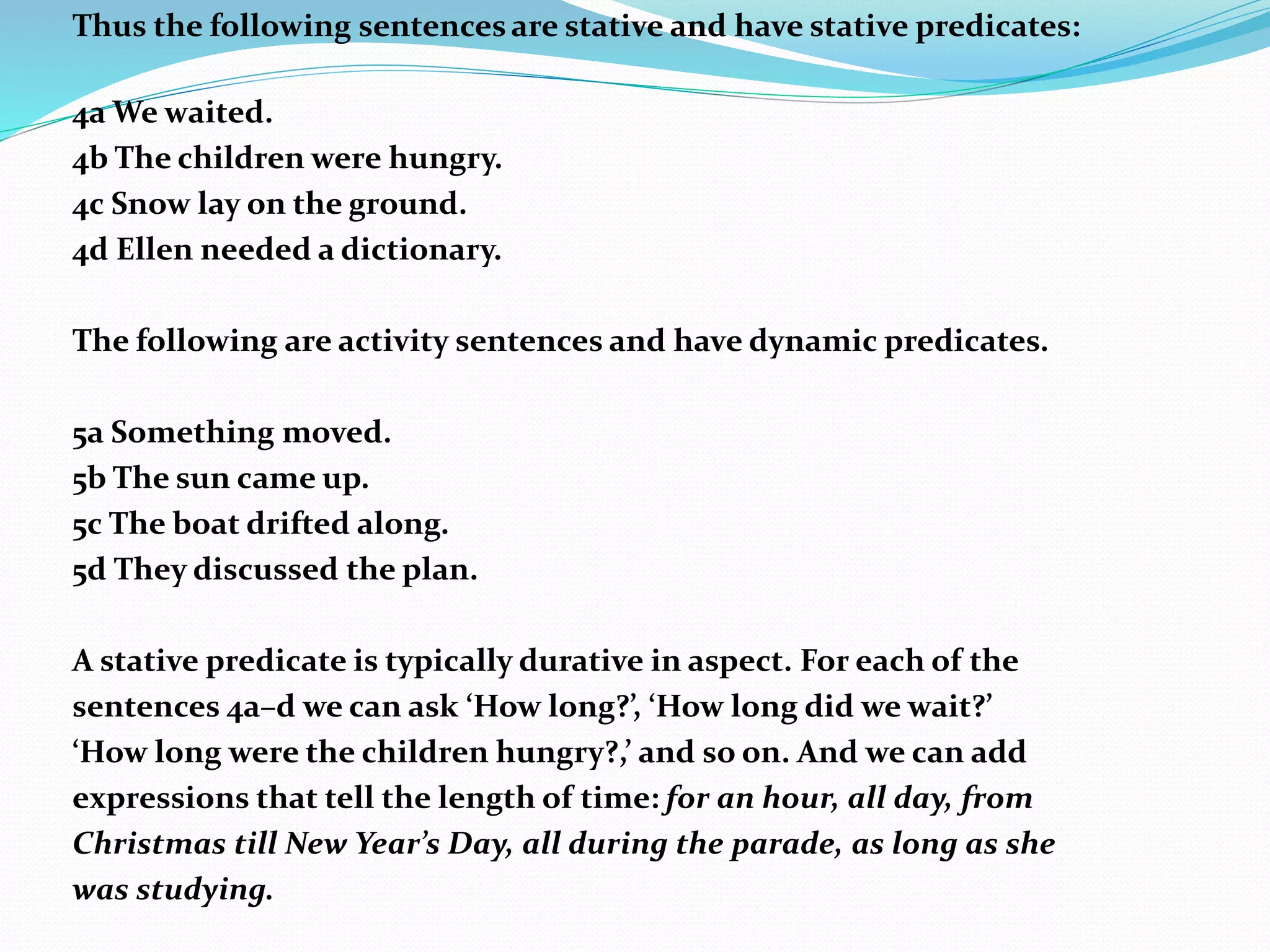 Thus the following sentences are stative and have stative predicates:
4a We waited.
4b The children were hungry.
4c Snow lay on the ground.
4d Ellen needed a dictionary.
The following are activity sentences and have dynamic predicates.
5a Something moved.
5b The sun came up.
5c The boat drifted along.
5d They discussed the plan.
A stative predicate is typically durative in aspect. For each of the
sentences 4a–d we can ask ‘How long?’, ‘How long did we wait?’
‘How long were the children hungry?,’ and so on. And we can add
expressions that tell the length of time: for an hour, all day, from
Christmas till New Year’s Day, all during the parade, as long as she
was studying.
 