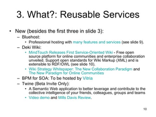 3. What?: Reusable Services New (besides the first three in slide 3): Bluehost: Professional hosting with  many features and services  (see slide 9). Deki Wiki: MindTouch  Releases First Service-Oriented Wiki  - Free open source platform for online communities and enterprise collaboration unveiled. Support open standards for Wiki Markup (XML) and is extensible to RDF/OWL (see slide 10). Wiki Strategy Whitepaper: The New Collaboration Paradigm  and  The New Paradigm for Online Communities BPM for SOA: To be hosted by  Vitria Twine (Beta Invite Only): A Semantic Web application to better leverage and contribute to the collective intelligence of your friends, colleagues, groups and teams Video demo  and  Mills Davis Review . 