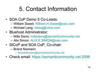 5. Contact Information SOA CoP Demo 5 Co-Leads: William Sweet:  [email_address] Michael Lang:  [email_address] Bluehost Administrator: Mills Davis:  [email_address] Alix Simon:  [email_address] SICoP and SOA CoP, Co-chair: Brand Niemann [email_address] Check email:  https://semanticommunity.net:2096 