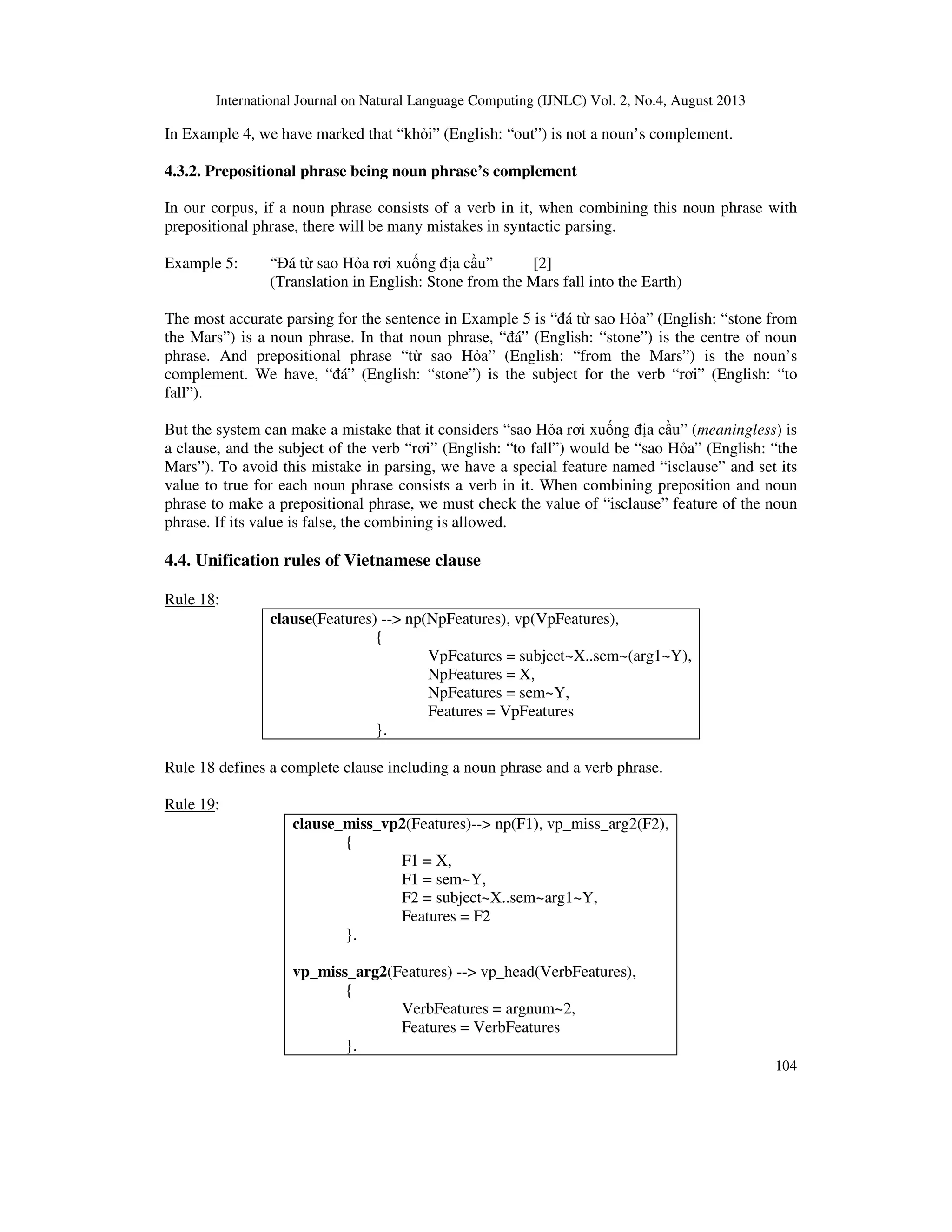 International Journal on Natural Language Computing (IJNLC) Vol. 2, No.4, August 2013
104
In Example 4, we have marked that “kh i” (English: “out”) is not a noun’s complement.
4.3.2. Prepositional phrase being noun phrase’s complement
In our corpus, if a noun phrase consists of a verb in it, when combining this noun phrase with
prepositional phrase, there will be many mistakes in syntactic parsing.
Example 5: “ á t sao H a rơi xu ng a c u” [2]
(Translation in English: Stone from the Mars fall into the Earth)
The most accurate parsing for the sentence in Example 5 is “ á t sao H a” (English: “stone from
the Mars”) is a noun phrase. In that noun phrase, “ á” (English: “stone”) is the centre of noun
phrase. And prepositional phrase “t sao H a” (English: “from the Mars”) is the noun’s
complement. We have, “ á” (English: “stone”) is the subject for the verb “rơi” (English: “to
fall”).
But the system can make a mistake that it considers “sao H a rơi xu ng a c u” (meaningless) is
a clause, and the subject of the verb “rơi” (English: “to fall”) would be “sao H a” (English: “the
Mars”). To avoid this mistake in parsing, we have a special feature named “isclause” and set its
value to true for each noun phrase consists a verb in it. When combining preposition and noun
phrase to make a prepositional phrase, we must check the value of “isclause” feature of the noun
phrase. If its value is false, the combining is allowed.
4.4. Unification rules of Vietnamese clause
Rule 18:
clause(Features) --> np(NpFeatures), vp(VpFeatures),
{
VpFeatures = subject~X..sem~(arg1~Y),
NpFeatures = X,
NpFeatures = sem~Y,
Features = VpFeatures
}.
Rule 18 defines a complete clause including a noun phrase and a verb phrase.
Rule 19:
clause_miss_vp2(Features)--> np(F1), vp_miss_arg2(F2),
{
F1 = X,
F1 = sem~Y,
F2 = subject~X..sem~arg1~Y,
Features = F2
}.
vp_miss_arg2(Features) --> vp_head(VerbFeatures),
{
VerbFeatures = argnum~2,
Features = VerbFeatures
}.
 