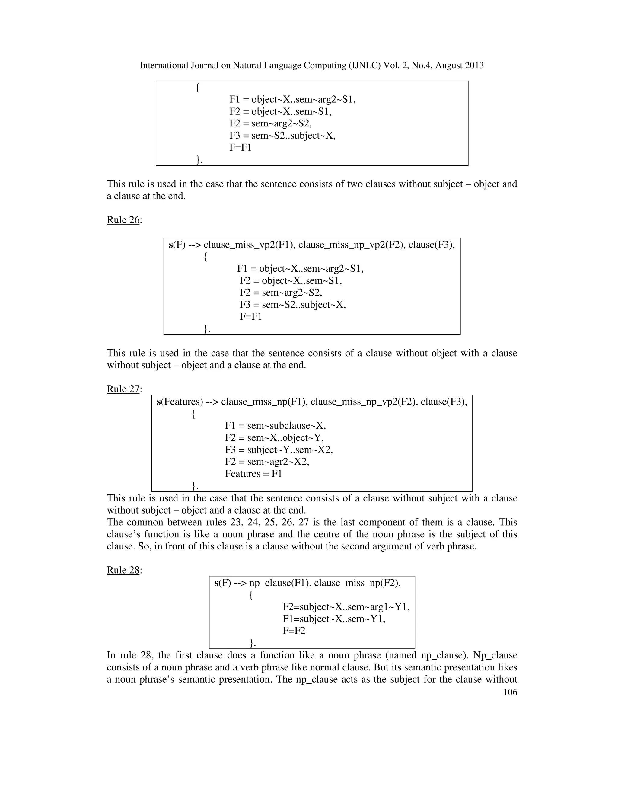 International Journal on Natural Language Computing (IJNLC) Vol. 2, No.4, August 2013
106
{
F1 = object~X..sem~arg2~S1,
F2 = object~X..sem~S1,
F2 = sem~arg2~S2,
F3 = sem~S2..subject~X,
F=F1
}.
This rule is used in the case that the sentence consists of two clauses without subject – object and
a clause at the end.
Rule 26:
s(F) --> clause_miss_vp2(F1), clause_miss_np_vp2(F2), clause(F3),
{
F1 = object~X..sem~arg2~S1,
F2 = object~X..sem~S1,
F2 = sem~arg2~S2,
F3 = sem~S2..subject~X,
F=F1
}.
This rule is used in the case that the sentence consists of a clause without object with a clause
without subject – object and a clause at the end.
Rule 27:
s(Features) --> clause_miss_np(F1), clause_miss_np_vp2(F2), clause(F3),
{
F1 = sem~subclause~X,
F2 = sem~X..object~Y,
F3 = subject~Y..sem~X2,
F2 = sem~agr2~X2,
Features = F1
}.
This rule is used in the case that the sentence consists of a clause without subject with a clause
without subject – object and a clause at the end.
The common between rules 23, 24, 25, 26, 27 is the last component of them is a clause. This
clause’s function is like a noun phrase and the centre of the noun phrase is the subject of this
clause. So, in front of this clause is a clause without the second argument of verb phrase.
Rule 28:
s(F) --> np_clause(F1), clause_miss_np(F2),
{
F2=subject~X..sem~arg1~Y1,
F1=subject~X..sem~Y1,
F=F2
}.
In rule 28, the first clause does a function like a noun phrase (named np_clause). Np_clause
consists of a noun phrase and a verb phrase like normal clause. But its semantic presentation likes
a noun phrase’s semantic presentation. The np_clause acts as the subject for the clause without
 