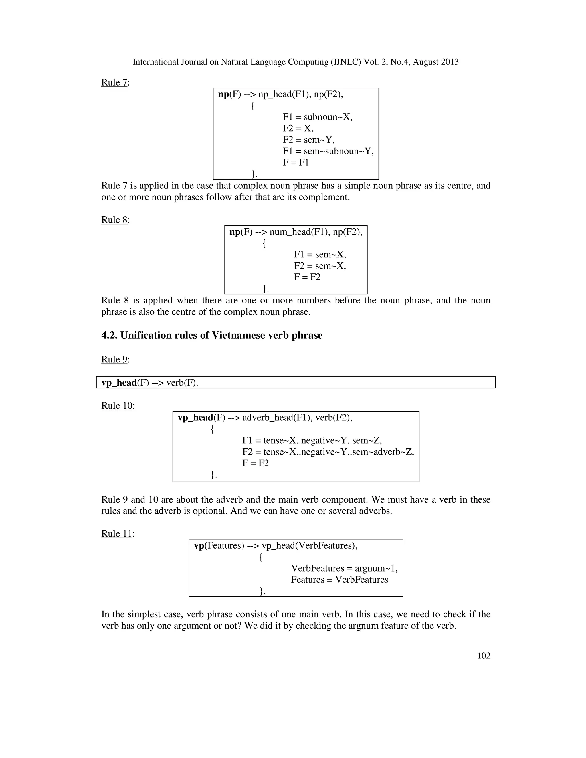 International Journal on Natural Language Computing (IJNLC) Vol. 2, No.4, August 2013
102
Rule 7:
np(F) --> np_head(F1), np(F2),
{
F1 = subnoun~X,
F2 = X,
F2 = sem~Y,
F1 = sem~subnoun~Y,
F = F1
}.
Rule 7 is applied in the case that complex noun phrase has a simple noun phrase as its centre, and
one or more noun phrases follow after that are its complement.
Rule 8:
np(F) --> num_head(F1), np(F2),
{
F1 = sem~X,
F2 = sem~X,
F = F2
}.
Rule 8 is applied when there are one or more numbers before the noun phrase, and the noun
phrase is also the centre of the complex noun phrase.
4.2. Unification rules of Vietnamese verb phrase
Rule 9:
vp_head(F) --> verb(F).
Rule 10:
vp_head(F) --> adverb_head(F1), verb(F2),
{
F1 = tense~X..negative~Y..sem~Z,
F2 = tense~X..negative~Y..sem~adverb~Z,
F = F2
}.
Rule 9 and 10 are about the adverb and the main verb component. We must have a verb in these
rules and the adverb is optional. And we can have one or several adverbs.
Rule 11:
vp(Features) --> vp_head(VerbFeatures),
{
VerbFeatures = argnum~1,
Features = VerbFeatures
}.
In the simplest case, verb phrase consists of one main verb. In this case, we need to check if the
verb has only one argument or not? We did it by checking the argnum feature of the verb.
 