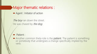 Major thematic relations :
 Agent : Initiator of action
The boy ran down the street.
He was chased by the dog.
 Patient :
 Another common theta role is the patient. The patient is something
or somebody that undergoes a change specifically implied by the
verb.
 