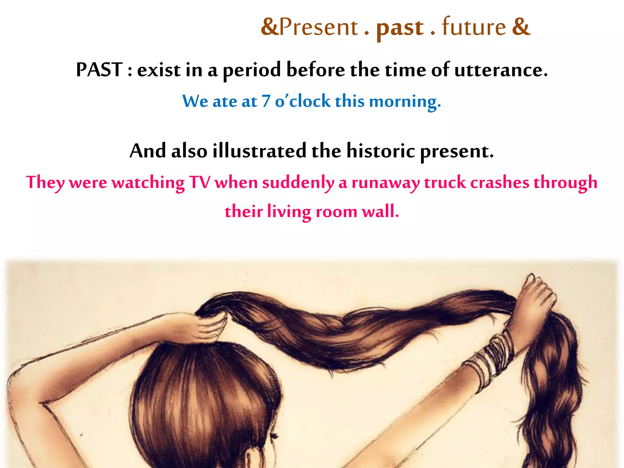&Present . past . future & 
PAST : exist in a period before the time of utterance. 
We ate at 7 o’clock this morning. 
And also illustrated the historic present. 
They were watching TV when suddenly a runaway truck crashes through 
their living room wall. 
 