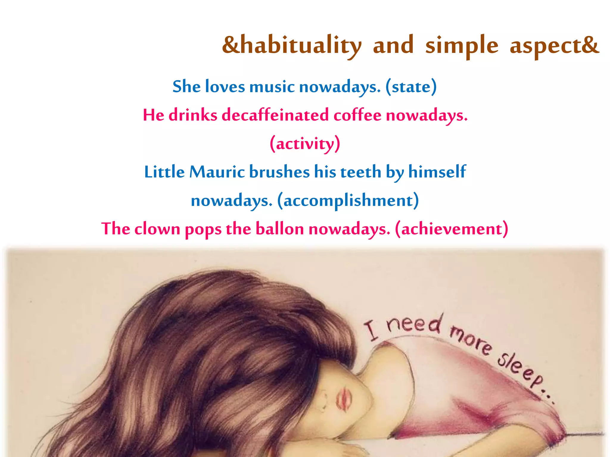 &habituality and simple aspect& 
She loves music nowadays. (state) 
He drinks decaffeinated coffee nowadays. 
(activity) 
Little Mauric brushes his teeth by himself 
nowadays. (accomplishment) 
The clown pops the ballon nowadays. (achievement) 
c 
 