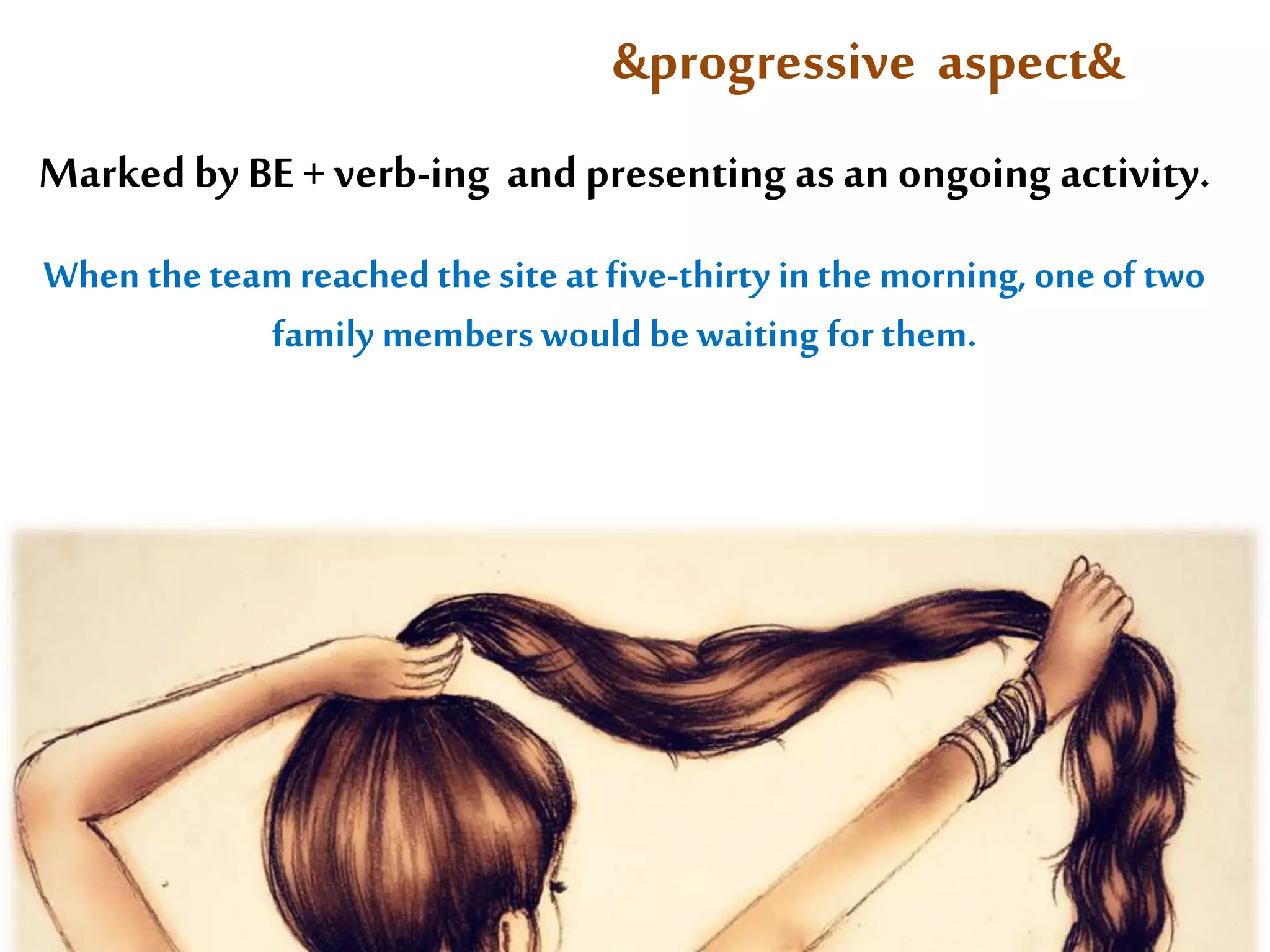 &progressive aspect& 
Marked by BE + verb-ing and presenting as an ongoing activity. 
When the team reached the site at five-thirty in the morning, one of two 
family members would be waiting for them. 
 