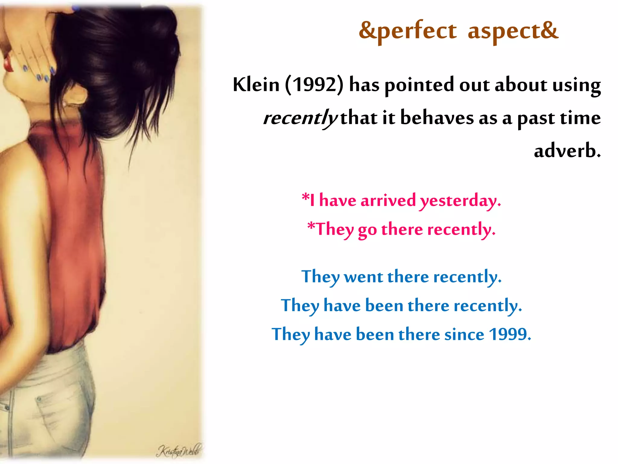 &perfect aspect& 
Klein (1992) has pointed out about using 
recently that it behaves as a past time 
adverb. 
*I have arrived yesterday. 
*They go there recently. 
They went there recently. 
They have been there recently. 
They have been there since 1999. 
 