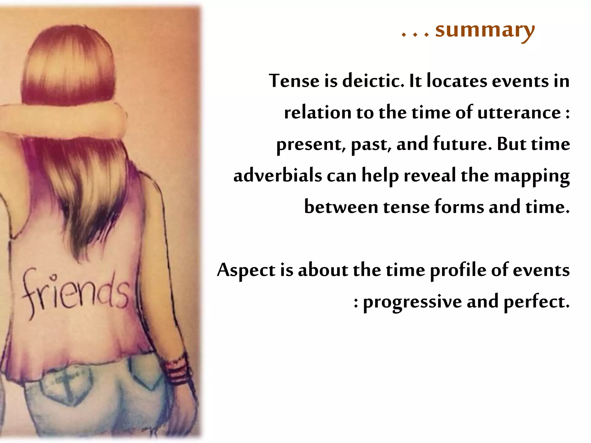 . . . summary 
Tense is deictic. It locates events in 
relation to the time of utterance : 
present, past, and future. But time 
adverbials can help reveal the mapping 
between tense forms and time. 
Aspect is about the time profile of events 
: progressive and perfect. 
