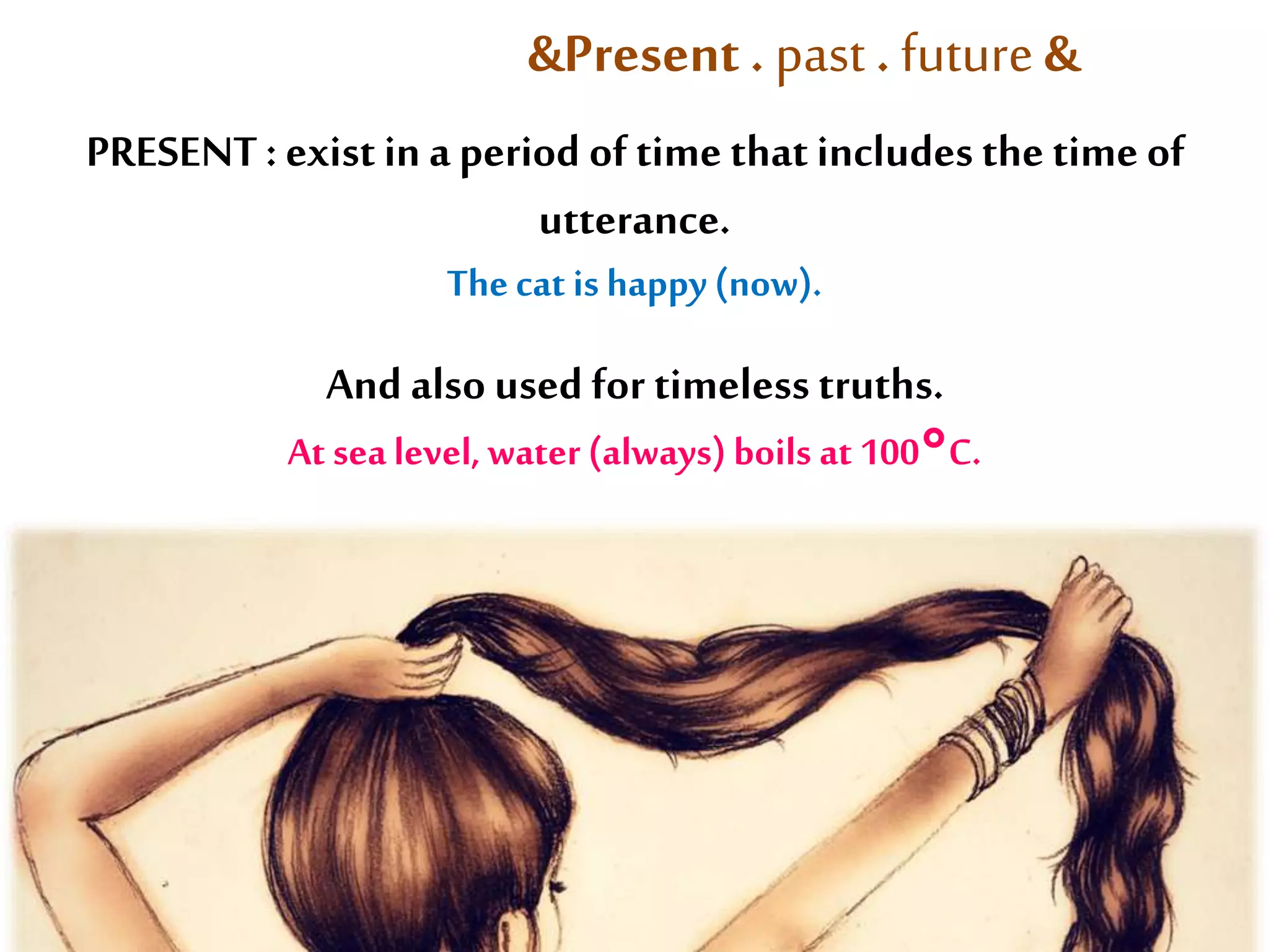 &Present . past . future & 
PRESENT : exist in a period of time that includes the time of 
utterance. 
The cat is happy (now). 
And also used for timeless truths. 
At sea level, water (always) boils at 100°C. 
 