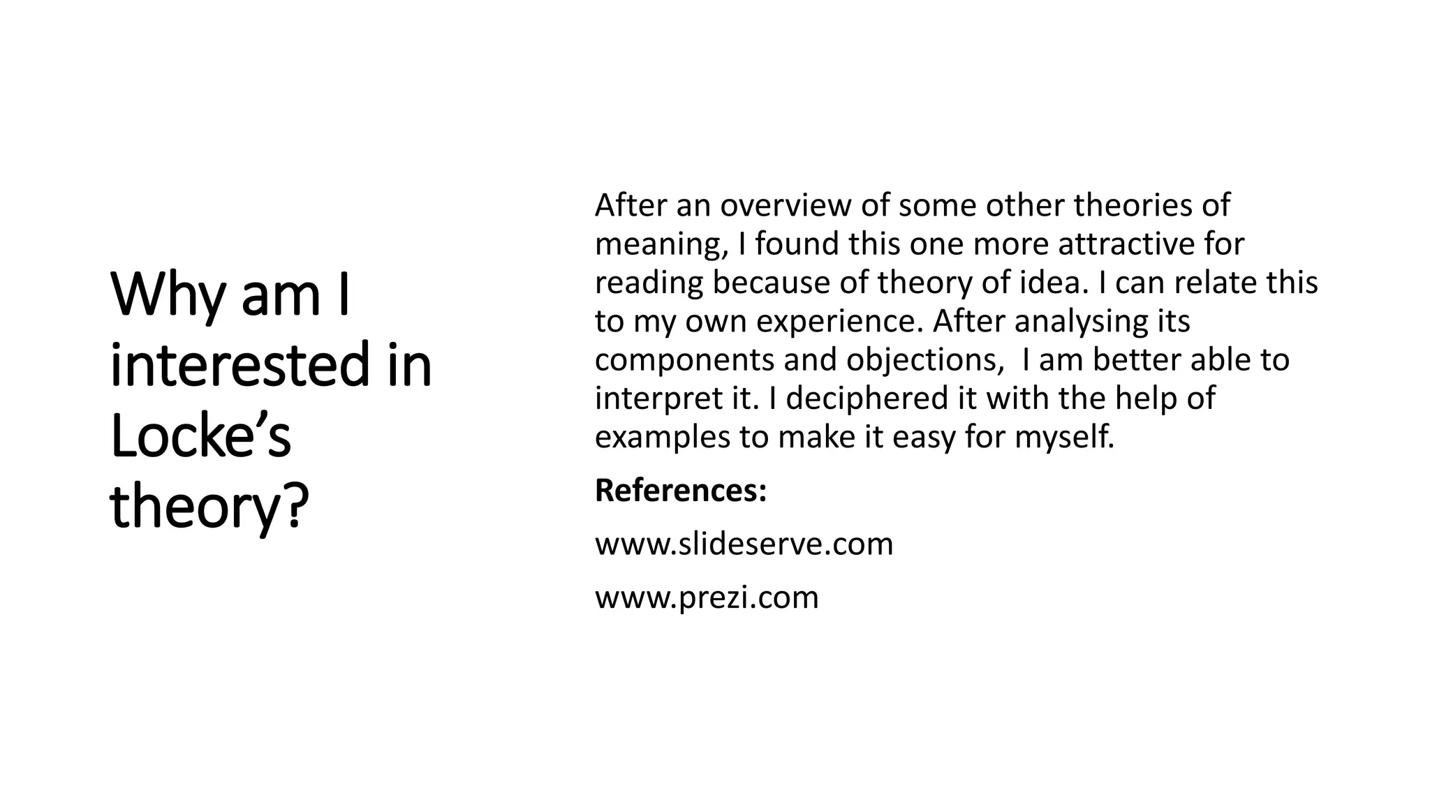 Why am I
interested in
Locke’s
theory?
After an overview of some other theories of
meaning, I found this one more attractive for
reading because of theory of idea. I can relate this
to my own experience. After analysing its
components and objections, I am better able to
interpret it. I deciphered it with the help of
examples to make it easy for myself.
References:
www.slideserve.com
www.prezi.com
 