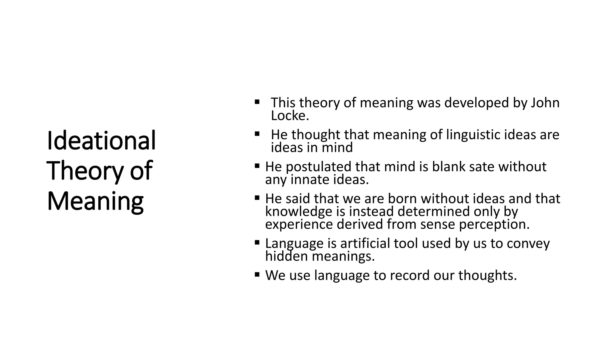 Ideational
Theory of
Meaning
 This theory of meaning was developed by John
Locke.
 He thought that meaning of linguistic ideas are
ideas in mind
 He postulated that mind is blank sate without
any innate ideas.
 He said that we are born without ideas and that
knowledge is instead determined only by
experience derived from sense perception.
 Language is artificial tool used by us to convey
hidden meanings.
 We use language to record our thoughts.
 
