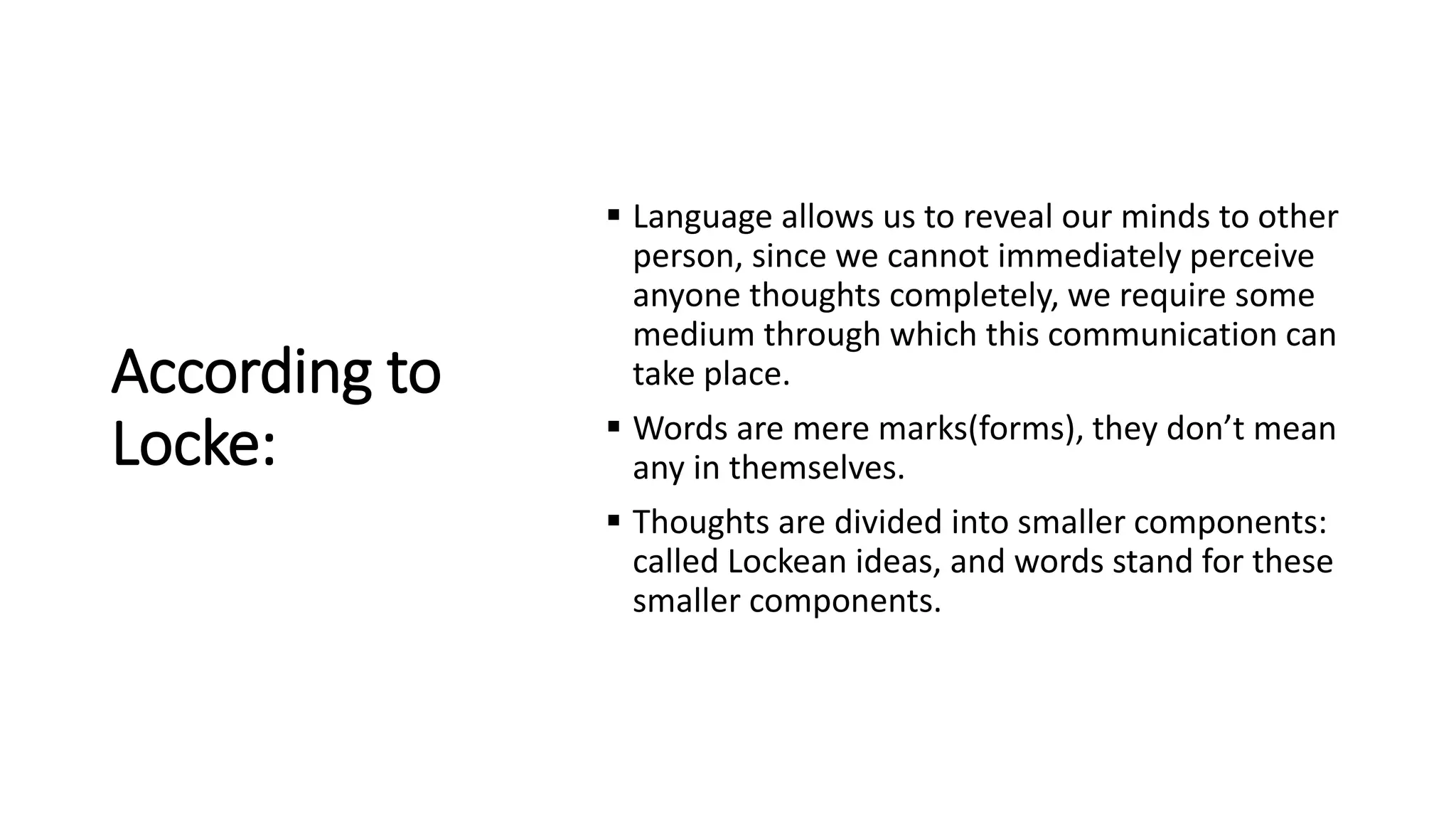 According to
Locke:
 Language allows us to reveal our minds to other
person, since we cannot immediately perceive
anyone thoughts completely, we require some
medium through which this communication can
take place.
 Words are mere marks(forms), they don’t mean
any in themselves.
 Thoughts are divided into smaller components:
called Lockean ideas, and words stand for these
smaller components.
 