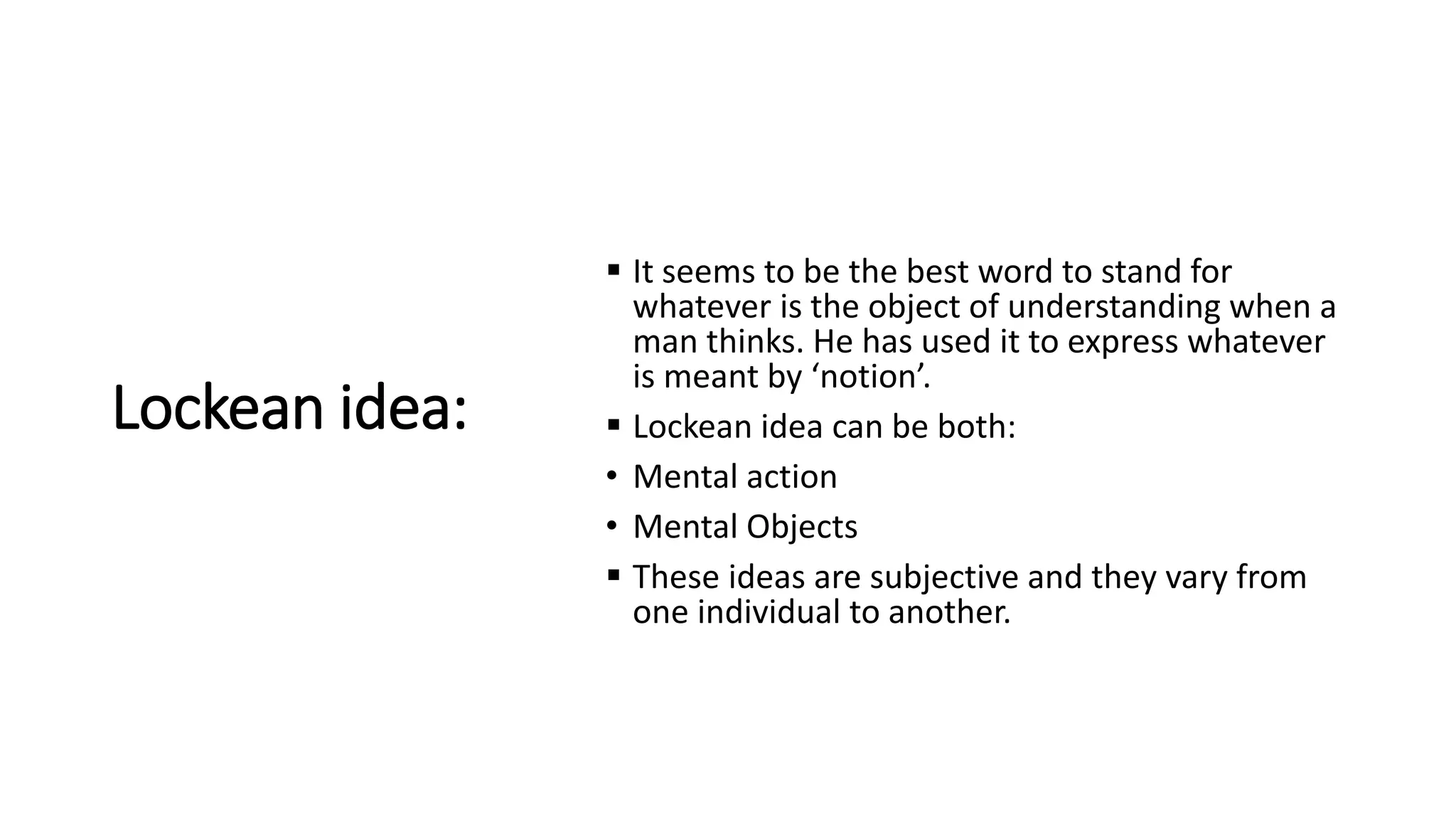 Lockean idea:
 It seems to be the best word to stand for
whatever is the object of understanding when a
man thinks. He has used it to express whatever
is meant by ‘notion’.
 Lockean idea can be both:
• Mental action
• Mental Objects
 These ideas are subjective and they vary from
one individual to another.
 