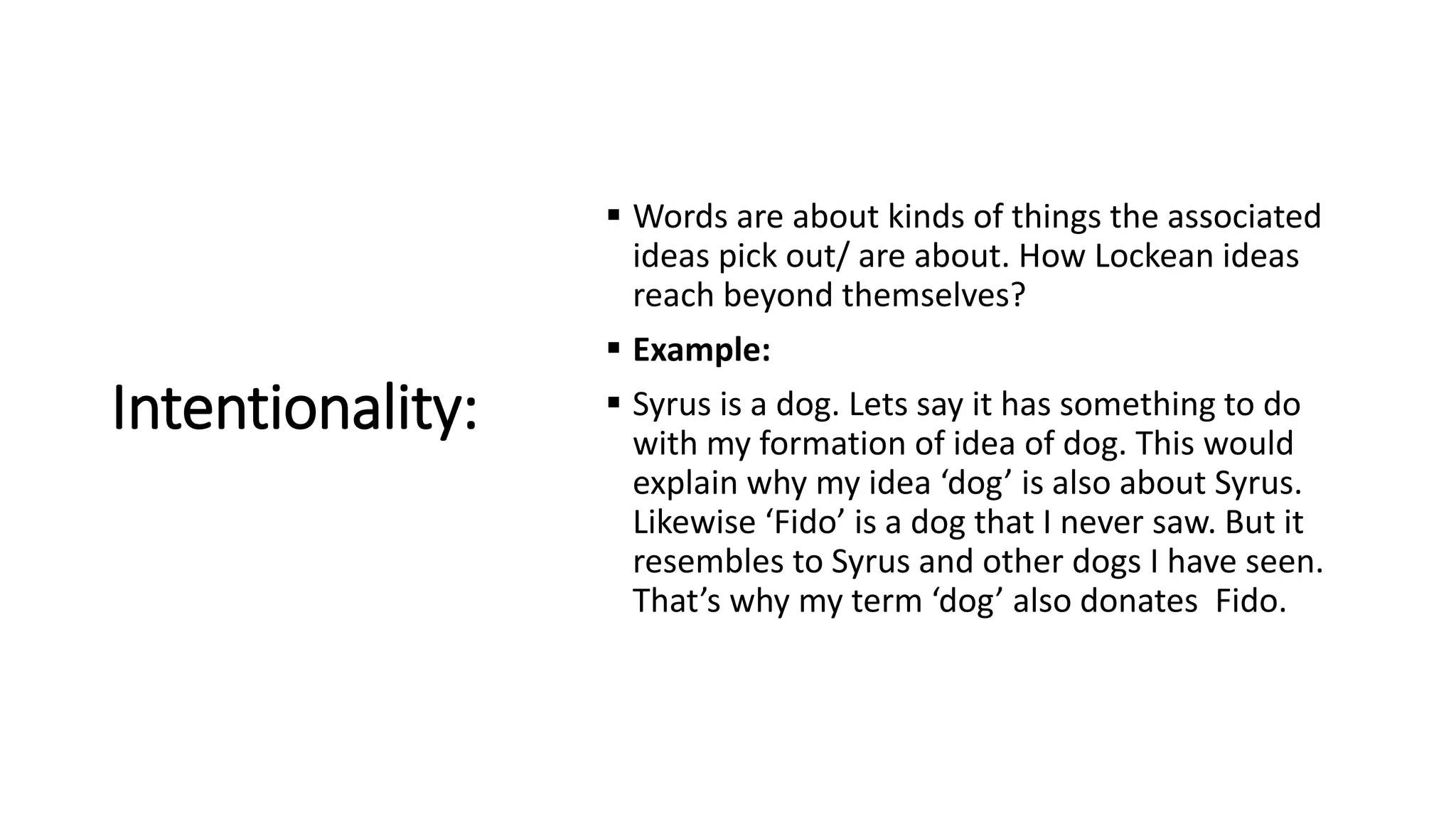Intentionality:
 Words are about kinds of things the associated
ideas pick out/ are about. How Lockean ideas
reach beyond themselves?
 Example:
 Syrus is a dog. Lets say it has something to do
with my formation of idea of dog. This would
explain why my idea ‘dog’ is also about Syrus.
Likewise ‘Fido’ is a dog that I never saw. But it
resembles to Syrus and other dogs I have seen.
That’s why my term ‘dog’ also donates Fido.
 