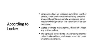 According to
Locke:
 Language allows us to reveal our minds to other
person, since we cannot immediately perceive
anyone thoughts completely, we require some
medium through which this communication can
take place.
 Words are mere marks(forms), they don’t mean
any in themselves.
 Thoughts are divided into smaller components:
called Lockean ideas, and words stand for these
smaller components.
 