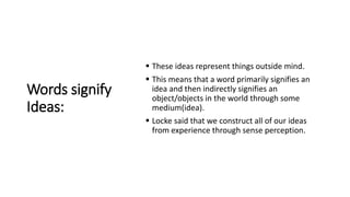 Words signify
Ideas:
 These ideas represent things outside mind.
 This means that a word primarily signifies an
idea and then indirectly signifies an
object/objects in the world through some
medium(idea).
 Locke said that we construct all of our ideas
from experience through sense perception.
 