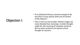 Objection I:
• If an ideational theory is precise enough to be
test then it must specify what sort of mental
entity (idea) is?
• Then it will run into trouble. Mental images are
more detailed than meanings. A whole thought
might do, like meaning of complete sentence.
But no every sentence can express actual
thought of a person.
 