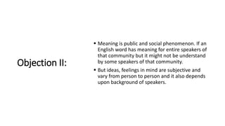 Objection II:
 Meaning is public and social phenomenon. If an
English word has meaning for entire speakers of
that community but it might not be understand
by some speakers of that community.
 But ideas, feelings in mind are subjective and
vary from person to person and it also depends
upon background of speakers.
 