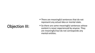 Objection III:
 There are meaningful sentences that do not
represent any actual idea or mental state.
 So there are some meaningful sentences whose
content is never experienced by anyone. They
are meaningful but do not corresponds any
mental entities.
 
