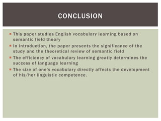  This paper studies English vocabulary learning based on
semantic field theory
 In introduction, the paper presents the significance of the
study and the theoretical review of semantic field
 The efficiency of vocabulary learning greatly determines the
success of language learning
 The size of one’s vocabulary directly affects the development
of his/her linguistic competence.
CONCLUSION
 